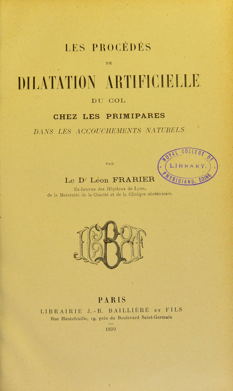 LES PROCÉDÉS DILATATION ARTIFICIELLE DU COL CHEZ LES PRIMIPARES DANS LES ACCOUCHEMENTS NATURELS PAR Le Dl Léon FRARIER Ex-Inlei'ne des Hôpitaux de Lyon, de la Maternité de la Charité et de la Clinique obstétricale. PARIS LIBRAIRIE J.-B. BAILLIÈRE et F ILS Rue Ilautcfcuille, 19, pics du Boulevard Saint-Germain 1899