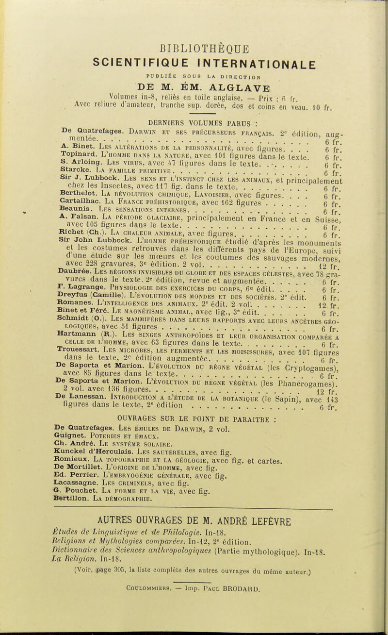 SCIENTIFIQUE INTERNATIONALE PUBLIÉE SOUS LA DlnECTION DE M. ÉM. ALGLAVE Volumes in-8, reliés en toile anglaise. — Prix : r. r. Avec reliure d'amateur, tranche sup. dorée, dos et coins en veau. 10 fr. DERNIERS VOLUMES PARUS : De Quatrefages. Darwin et ses pnÉcuKSEuns français. 2° édilion aue- mentee. . ' _ 6 fr A. Binet. Les altérations de la personnalité, avec figures! .' . 6 fr* Topinard. L'homme dans la nature, avec 101 figures clans le texte' 6 fr' S. Arloing. Les virus, avec 'il figures dans le texte. 6 fr* Starcke. La famille primitive .' .' ' 6 fr' Sir J. Lubbock. Les sens et l'instinct chez les animaux, et p'rinc'iDalemen't chez les Insectes, avec 117 fig. dans le texte 6 f r Berthelot. La révolution chimique, Lavoisier, avec figures. . '. . 6 fr' Cartailhac. La France préhistorique, avec 162 figures ....'* 6 fp* Beaunis. Les sensations internes . . . 6 fr' A. Faisan. La période glaciaire, principalement en France et en Suisse' avec 105 figures dans le texte 6 fp' Richet (Ch.). La chaleur animale, avec figures . . . . 6 fr Sir John Lubbock. L'homme préhistorique étudié d'après les 'monuments et les costumes retrouvés dans les dilTérents pays de l'Europe suivi d une étude sur les moeurs et les coutumes des sauvages modernes avec 228 gravures, 3<: édition. 2 vol 12 fr' Daubrée. Les régions invisibles du globe et des espaces célestes, avec 78 gra- vures dans le texte. 2 édilion, revue et augmentée 6 fr F. Lagrange. Physiologie des exercices du corps, 6^ édit. . . ! .' 6 fr' Dreyfus (Camille). L'évolution des mondes et des sociétés. 2'''éciit'. 6 fr' Romanes. L'intelligence des animaux. 2° édit. 2 vol. 12 fr' Binet et Féré. Le MAGNÉTISME animal, avec fig., 3 édit. . . . . . 6 fr' Schmidt (O.). Les mammifères dans leurs rapports avec'leurs ancêtres géo- logiques, avec SI figures g Hartmann (R.). Les singes anthropoïdes et leur organisation'comparée a celle de l'homme, avec 63 figures dans le texte 6 f r Trouessart. Les microbes, les ferments et les moisissures, avec*107 figures dans le texte, 2 édition augmentée 6 fr De Saporta et Marion. L'évolution du règne végétal (l'es' CrYp'tosames)* avec 85 figures dans le texte 6 fr De Saporta et Marion. L'évolution du régne végétal ('les PlianéroKames) ' 2 vol. avec 136 figures 1' fr De Lanessan. Lnthoduction a l'étude de la botanique (l'e 'Sapin), avec 143 figures dans le texte, 2» édition . . 6 fr, OUVRAGES SUR LE POINT DE PARAITRE : De Quatrefages. Les émules de Darwin, 2 voL Gruignet. Poteries et émaux. Ch. André. Le système solaire. Kunckel d'Herculais. Les sauterelles, avec fig. Romieux. La topographie et la géologie, avec fig. et cartes. De Mortillet. L'origine de l'homme, avec fig. Ed. Perrier. L'embryogénie générale, avec fig. Lacassagne. Les criminels, avec fig. Or. Pouchet. La forme et la vie, avec fig. Bertillon. La démographie. AUTRES OUVRAGES DE M. ANDRÉ LEFÈVRE Études de Linguistique et de Philologie. In-18. Religions et Mythologies comparées, ln-12, 2° édition. Dictioniiaire des Sciences anthropologiques (Partie mythologique). In-18. La Religion. In-18. (Voir, iwge 305, la liste complète des autres ouvrages du môme auteur.) COULOMMIERS. — liiip. Paul BRODAHU.