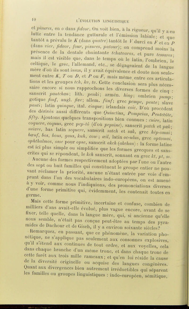 elpisures, en o dans /idoor. On voit bien, à la rigueur, qu'il y a eu lutte entre la tendance gutturale et l'émission labiale- et que tantôt a prévalu le K (dans quatre) tantôt le V durci en F et en P (dans /?o(yo'/', four, pisures, palour); on comprend moins la présence de la dentale chuintante Ichalvaras, et pure lessares- mais il est visible que, dans le temps où le latin, l'ombrien le celtique, le grec, l'allemand, etc., se dégageaient de la lang-ue mere d'où ils sont issus, il y avait équivalence et doute non seule ment entre K, Ton D, et P ou F, mais même entre ces articula- tions et les groupes tch, kv, Iv. Cette conclusion sera plus néces- saire encore si nous rapprochons les diverses formes de cinq • sanscrit pantchan; lith. penJd; armén. hing- ombrien pumn- gotique A»./-, angl. five; allem. filnf^ grec pempe, pente; Jyè panti; latin qmnque, ital. cingue; irlandais coic. D'où prorèdent des dérivés aussi différents que Quinclius, Pompeius, Pentecôte Mly. Ajoutons quelques transpositions bien connues • cvire latin coquere,coquus, grec pep-lô (d'où pepnne), sanscrit patch et pak- smvre, h^, latin sequere, sanscrit satch et sak, grec hép-Lai; bœuf bos, ùous, gaus, kuh, corv ; œil, ïe^tin oculus, grec optomai, ophthalmos, osse pour opse, sanscrit okch {akchan) : la forme latine est ici plus simple ou simplifiée que les formes grecques et sans- crites qui se répondent, le kch sanscrit, sonnant en grec kt pt ss Aucune des formes respectivement adoptées par l'une ouVaùtre des sept ou huit familles qui constituent le groupe entier ne pou- vant reclamer la priorité, aucune n'étant entrée par voie d'em- prunt dans l'un des vocabulaires indo-européens, on est amené a y voir, comme nous l'indiquions, des prononciations diverses d une forme primitive qui, évidemment, les contenait toutes en germe. Mais cette forme primitive, incertaine et confuse, combien de milliers d'ans avait-elle évolué, plus vague encore, avant de se lixer, telle quelle, dans la langue mère, qui, si ancienne qu'elle nous semble, n'était pas conçue peut-être au temps des pyra- mides de Dachour et de Giseh, il y a environ soixante siècles? Remarquez, en passant, que ce phénomène, la variation pho- nétique, ne s'apphque pas seulement aux consonnes explosives quil s étend aux continues de tout ordre, et aux voyelles, cela dans chaque branche d'un même tronc, et dans chaque tronc de cette foret aux trois mille rameaux; et qu'en lui réside la cause de la diversité originelle ou acquise des langues congénères. Uuant aux divergences bien autrement irréductibles qui séparent les lamilles ou groupes linguistiques : indo-européen, sémitique,