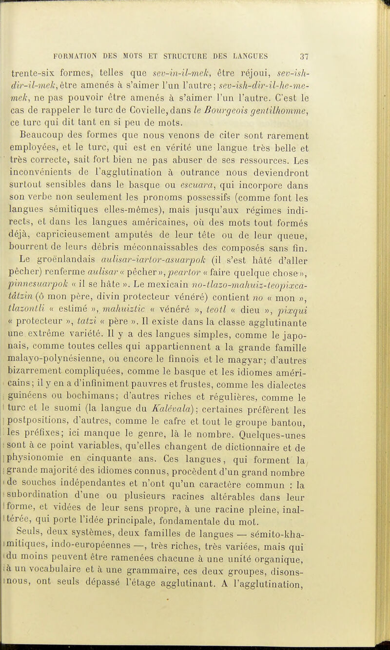 trente-six formes, telles que sev-in-il-mek, être réjoui, sev-ish- dir-il-mek,étre amenés à s'aimer l'un l'autre; sev-ish-dir-il-he-me- mek, ne pas pouvoir être amenés à s'aimer l'un l'autre. C'est le cas de rappeler le turc de Covielle,dans le Bourgeois gentilhomme, ce turc qui dit tant en si peu de mots. Beaucoup des formes que nous venons de citer sont rarement employées, et le turc, qui est en vérité une langue très belle et très correcte, sait fort bien ne pas abuser de ses ressources. Les inconvénients de l'agglutination à outrance nous deviendront surtout sensibles dans le basque ou escuara, qui incorpore dans son verbe non seulement les pronoms possessifs (comme font les langues sémitiques elles-mêmes), mais jusqu'aux régimes indi- rects, et dans les langues américaines, oii des mots tout formés déjà, capricieusement amputés de leur tête ou de leur queue, bourrent de leurs débris méconnaissables des composés sans fin. Le groënlandais aulisar-iartor-asuarpok (il s'est hâté d'aller pêcher) renferme aulisara pêcher )),pea?^^oî^ « faire quelque chose», pinnesuarpok « il se hâte ». Le mexicain iw-tlazo-mahuiz-teopixca- tâtzin (ô mon père, divin protecteur vénéré) contient no « mon », tlazontli « estimé », ^nahuiztic « vénéré », leotl « dieu », pixqui « protecteur », tatzi « père ». 11 existe dans la classe agglutinante une extrême variété. Il y a des langues simples, comme le japo- nais, comme toutes celles qui appartiennent a la grande famille malayo-polynésienne, ou encore le finnois et le magyar; d'autres bizarrement compliquées, comme le basque et les idiomes améri- > Gains ; il y en a d'infmiment pauvres et frustes, comme les dialectes ; guinéens ou bochimans; d'autres riches et régulières, comme le I turc et le suomi (la langue du Kalévala); certaines préfèrent les I postpositions, d'autres, comme le cafre et tout le groupe bantou, les préfixes; ici manque le genre, là le nombre. Quelques-unes : sont à ce point variables, qu'elles changent de dictionnaire et de Iphysionomie en cinquante ans. Ces langues, qui forment la^ : grande majorité des idiomes connus, procèdent d'un grand nombre I de souches indépendantes et n'ont qu'un caractère commun : la •subordination d'une ou plusieurs racines altérables dans leur I forme, et vidées de leur sens propre, à une racine pleine, inal- térée, qui porte l'idée principale, fondamentale du mol. Seuls, deux systèmes, deux familles de langues — sémito-kha- imitiques, indo-européennes —, très riches, très variées, mais qui 'du moins peuvent être ramenées chacune à une unité organique, ;à un vocabulaire et à une grammaire, ces deux groupes, disons- inous, ont seuls dépassé l'étage agglutinant. A l'agglutination.