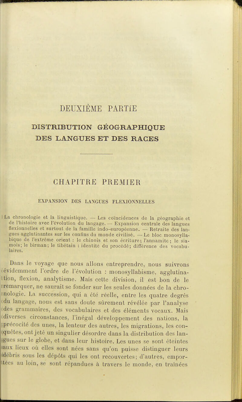 DEUXIÈME PARTIE DISTRIBUTION GÉOGRAPHIQUE DES LANGUES ET DES RACES CHAPITRE PREMIER EXPANSION DES LANGUES FLEXIONNELLES I La chronologie et la linguistique. — Les coïncidences de la géographie et de l'histoire avec l'évolution du langage. — Expansion centrale des langues flexionnelles et surtout de la famille indo-européenne. — Retraite des lan- gues agglutinantes sur les confins du monde civilisé. — Le bloc monosylla- bique de l'extrême orient : le chinois et son écriture; l'annamite; le sia- mois; le birman; le tibétain : identité du procédé; différence des vocabu- laires. Dans le voyage que nous allons entreprendre, nous suivrons tévidemment l'ordre de l'évolution : monosyllabisme, agglutina- Ition, flexion, analytisme. Mais cette division, il est bon de le rremarquer, ne saurait se fonder sur les seules données de la chro- inologie. La succession, qui a été réelle, entre les quatre degrés '.du langage, nous est sans doute sûrement i-évélée par l'analyse '-•des grammaires, des vocabulaires et des éléments vocaux. Mais (diverses circonstances, l'inégal développement des nations, la [précocité des unes, la lenteur des autres, les migrations, les con- quêtes, ont jeté un singulier désordre dans la distribution des lan- ugues sur le globe, et dans leur histoire. Les unes se sont éteintes «aux lieux oii elles sont nées sans qu'on puisse distinguer leurs lidébris sous les dépôts qui les ont recouvertes; d'autres, empor- ttécs au loin, se sont répandues à travers le monde, en traînées