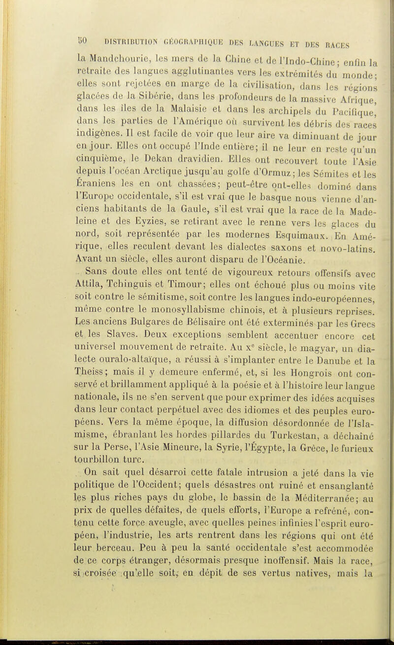 la Mandchourie, les mers de la Chine et de l'Indo-Chine; enfui la retraite des langues agglutinantes vers les extrémités du' monde; elles sont rejetées en marge de la civilisation, dans les régions glacées de la Sibérie, dans les profondeurs de la massive Afrique, dans les îles de la Malaisie et dans les archipels du Pacifique^ dans les parties de l'Amérique ou survivent les débris des races indigènes. Il est facile de voir que leur aire va diminuant de jour en jour. Elles ont occupé l'Inde entière; il ne leur en reste qu'un cinquième, le Dekan dravidien. Elles ont recouvert toute l'Asie depuis l'océan Arctique jusqu'au golfe d'Ormuz; les Sémites et les Eraniens les en ont chassées; peut-être qnt-elle-i dominé dans l'Europe occidentale, s'il est vrai que le basque nous vienne d'an- ciens habitants de la Gaule, s'il est vrai que la race de la Made- leine et des Eyzies, se retirant avec le renne vers les glaces du nord, soit représentée par les modernes Esquimaux. En Amé- rique, elles reculent devant les dialectes saxons et novo-latins. Avant un siècle, elles auront disparu de l'Océanie. Sans doute elles ont tenté de vigoureux retours offensifs avec Attila, Tchinguis et Timour; elles ont échoué plus ou moins vite soit contre le sémitisme, soit contre les langues indo-européennes, même contre le monosyllabisme chinois, et à plusieurs reprises. Les anciens Bulgares de Bélisaire ont été exterminés par les Grecs et les Slaves. Deux exceptions semblent accentuer encore cet universel mouvement de retraite. Au x siècle, le magyar, un dia- lecte ouralo-altaïque, a réussi à s'implanter entre le Danube et la Theiss; mais il y demeure enfermé, et, si les Hongrois ont con- servé et brillamment appliqué à la poésie et à l'histoire leur langue nationale, ils ne s'en servent que pour exprimer des idées acquises dans leur contact perpétuel avec des idiomes et des peuples euro- péens. Vers la même époque, la diffusion désordonnée de l'Isla- misme, ébranlant les hordes pillardes du Turkestan, a déchaîné sur la Perse, l'Asie Mineure, la Syrie, l'Égypte, la Grèce, le furieux tourbillon turc. On sait quel désarroi cette fatale intrusion a jeté dans la vie politique de l'Occident; quels désastres ont ruiné et ensanglanté Içs plus riches pays du globe, le bassin de la Méditerranée; au prix de quelles défaites, de quels efforts, l'Europe a refréné, con- tenu cette force aveugle, avec quelles peines infinies l'esprit euro- péen, l'industrie, les arts rentrent dans les régions qui ont été leur berceau. Peu à peu la santé occidentale s'est accommodée de ce corps étranger, désormais presque inoffensif. Mais la race, si croisée qu'elle soit, en dépit de ses vertus natives, mais la