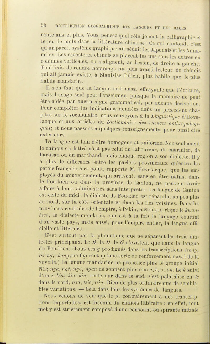 rante ans et plus. Vous pensez quel rôle jouent la calligraphie et le jeu de mots clans la littérature chinoise! Ce qui confond, c'est qu'un pareil système graphique ait séduit les Japonais et les Anna- mites. Les caractères chinois se placent les uns sous les autres en colonnes verticales, ou s'alignent, au besoin, de droite à gauche J'oubliais de rendre hommage au plus grand lecteur de chinois qui ait jamais existé, à Stanislas Julien, plus habile que le plus habile mandarin. Il s'en faut que la langue soit aussi elfrayante que l'écriture, mais l'usage seul peut l'enseigner, puisque la mémoire ne peut être aidée par aucun signe grammatical, par aucune dérivation. Pour compléter les indications données dans un précédent cha- pitre sur le vocabulaire, nous renvoyons à la Linguistique d'Hove- lacque et aux articles du Dictionnaire des sciences mithropologi- ques; et nous passons à quelques renseignements, pour ainsi dire extérieurs. La langue est loin d'être homogène et uniforme. Non seulement le chinois du lettré n'est pas celui du laboureur, du marinier, de l'artisan ou du marchand, mais chaque région a son dialecte. 11 y a plus de différence entre les parlers provinciaux qu'entre les patois français ; cà ce point, rapporte M. Hovelacque, que les em- ployés du gouvernement, qui arrivent, sans en être natifs, dans le Fou-kien ou dans la province de Canton, ne peuvent avoir affaire à leurs administrés sans interprètes. La langue de Canton est celle du midi; le dialecte de Fou-kien est répandu, un peu plus au nord, sur la côte orientale et dans les îles voisines. Dans les provinces centrales de l'empire, à Pékin, à Nankin, règne lekwan- hwa, le dialecte mandarin, qui est à la fois le langage courant d'un vaste pays, mais aussi, pour l'empire entier, la langue offi- cielle et littéraire. C'est surtout par la phonétique que se séparent les trois dia- lectes principaux. Le B, le D, le G n'existent que dans la langue du Fou-kien. (Tous ces g prodigués dans les transcriptions, tsong, tsieng, chang, ne figurent qu'une sorte de renforcement nasal de la voyelle.) La langue mandarine ne prononce plus le groupe initial NG; nga, ngé, ngo, ngan ne sonnent plus que a, é, o, an. Le k suivi d'un ^, kia, kio, kiu, resté dur dans le sud, s'est palatalisé en ts dans le nord, tsia, tsio, tsiu. Rien de plus ordinaire que de sembla- bles variations. — Cela dans tous les systèmes de langues. Nous venons de voir que le g, contrairement à nos transcrip- tions imparfaites, est inconnu du chinois littéraire : en effet, tout mot y est strictement composé d'une consonne ou spirante initiale