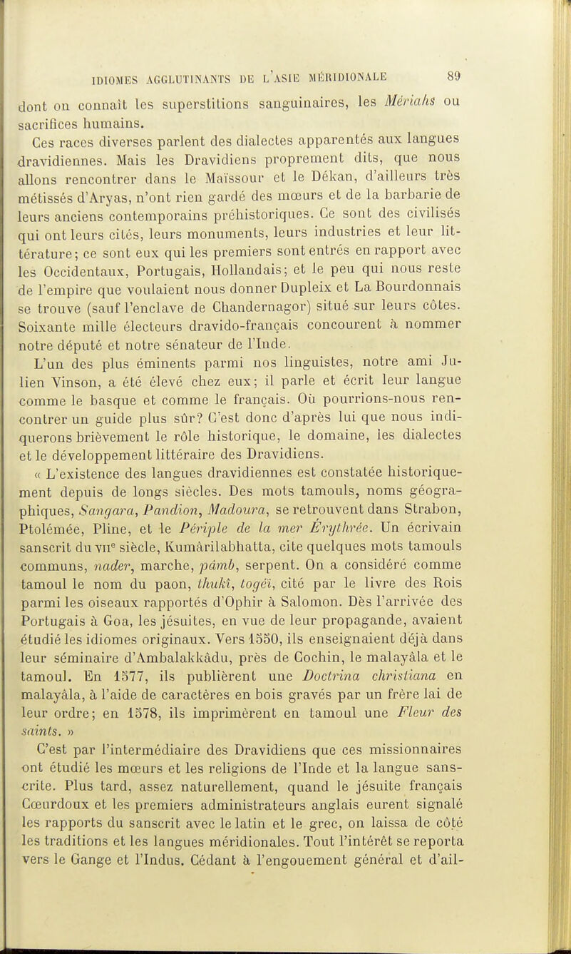 dont on connaît les superstitions sanguinaires, les Mériaks ou sacrifices humains. Ces races diverses parlent des dialectes apparentés aux langues dravidiennes. Mais les Dravidiens proprement dits, que nous allons rencontrer dans le Maïssour et le Dékan, d'ailleurs très métissés d'Aryas, n'ont rien gardé des mœurs et de la barbarie de leurs anciens contemporains préhistoriques. Ce sont des civilisés qui ont leurs cités, leurs monuments, leurs industries et leur lit- térature; ce sont eux qui les premiers sont entrés en rapport avec les Occidentaux, Portugais, Hollandais; et le peu qui nous reste de l'empire que voulaient nous donner Dupleix et La Bourdonnais se trouve (sauf l'enclave de Chandernagor) situé sur leurs côtes. Soixante mille électeurs dravido-français concourent à nommer notre député et notre sénateur de l'Inde. L'un des plus éminents parmi nos linguistes, notre ami Ju- lien Vinson, a été élevé chez eux; il parle et écrit leur langue comme le basque et comme le français. Où pourrions-nous ren- contrer un guide plus sûr? C'est donc d'après lui que nous indi- querons brièvement le rôle historique, le domaine, les dialectes et le développement littéraire des Dravidiens. « L'existence des langues dravidiennes est constatée historique- ment depuis de longs siècles. Des mots tamouls, noms géogra- phiques, Sangara, Panclion, Madoura, se retrouvent dans Strabon, Ptolémée, Pline, et le Périple de la mer Erythrée. Un écrivain sanscrit du vii° siècle, Kumàrilabhatta, cite quelques mots tamouls communs, nader, marche, pâmb, serpent. On a considéré comme tamoul le nom du paon, thuJd, togéï, cité par le livre des Rois parmi les oiseaux rapportés d'Ophir à Salomon. Dès l'arrivée des Portugais à Goa, les jésuites, en vue de leur propagande, avaient étudié les idiomes originaux. Vers ISSO, ils enseignaient déjà dans leur séminaire d'Ambalakkàdu, près de Cochin, le malayàla et le tamoul. En 1S77, ils publièrent une Doctrina christiana en malayàla, à l'aide de caractères en bois gravés par un frère lai de leur ordre; en 1578, ils imprimèrent en tamoul une Fleur des saints. » C'est par l'intermédiaire des Dravidiens que ces missionnaires ont étudié les mœurs et les religions de l'Inde et la langue sans- crite. Plus tard, assez naturellement, quand le jésuite français Cœurdoux et les premiers administrateurs anglais eurent signalé les rapports du sanscrit avec le latin et le grec, on laissa de côté les traditions et les langues méridionales. Tout l'intérêt se reporta vers le Gange et l'Indus. Cédant h l'engouement général et d'ail-