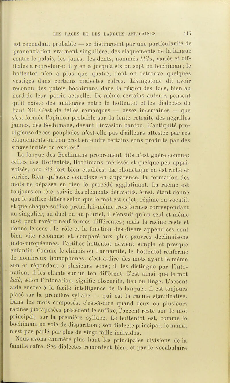 est cependant probable — se distinguent par une particularité de prononciation vraiment singulière, des claquements de la langue contre le palais, les joues, les dents, nommés kliks^ variés et dif- ficiles à reproduire; il y en a- jusqu'à six ou sept en bochiman ; le holtentot n'en a plus que quatre, dont on retrouve quelques vestiges dans certains dialectes cafres. Livingstone dit avoir reconnu des patois bocbimaus dans la région des lacs, bien au nord de leur patrie actuelle. De même certains auteurs pensent qu'il existe des analogies entre le hottentot et les dialectes du haut Nil. C'est de telles remarques — assez incertaines —que s'est formée l'opinion probable sur la lente retraite des négrilles jaunes, des Bochimans, devant l'invasion bantou. L'antiquité pro- digieuse de ces peuplades n'est-elle pas d'ailleurs attestée par ces claquements où l'on croit entendre certains sons produits par des singes irrités ou excités? La langue des Bochimans proprement dits n'est guère connue; celles des Hottentots, Bochimans métissés et quelque peu appri- voisés, ont été fort bien étudiées. La phonétique en est riche et variée. Bien qu'assez complexe en apparence, la formation des mots ne dépasse en rien le procédé agglutinant. La racine est toujours en tête, suivie des éléments dérivatifs. Ainsi, étant donné que le suffixe diffère selon que le mot est sujet, régime ou vocatif, et que chaque suffixe prend lui-même trois formes correspondant au singulier, au duel ou au pluriel, il s'ensuit qu'un seul et même mot peut revêtir neuf formes différentes ; mais la racine reste et donne le sens ; le rôle et la fonction des divers appendices sont bien vite reconnus; et, comparé aux plus pauvres déchnaisons indo-européennes, l'artifice hottentot devient simple et presque enfantin. Gomme le chinois ou l'annamite, le holtentot renferme de nombreux homophones, c'est-à-dire des mots ayant le même son et répondant à plusieurs sens; il les distingue par l'into- nation, il les chante sur un ton différent. C'est ainsi que le mot kaib, selon l'intonation, signifie obscurité, lieu ou linge. L'accent aide encore à la facile intelligence de la langue; il est toujours placé sur la première syllabe — qui est la racine significative. Dans les mots composés, c'est-à-dire quand deux ou plusieurs racines juxtaposées précèdent le suffixe, l'accent reste sur le mot principal, sur la première syllabe. Le hottentot est, comme le bochiman, en voie de disparition ; son dialecte principal, le nama, n'est pas parlé par plus de vingt mille individus. Nous avons énuméré plus haut 'les principales divisions de la famille cafre. Ses dialectes remontent bien, et par le vocabulaire