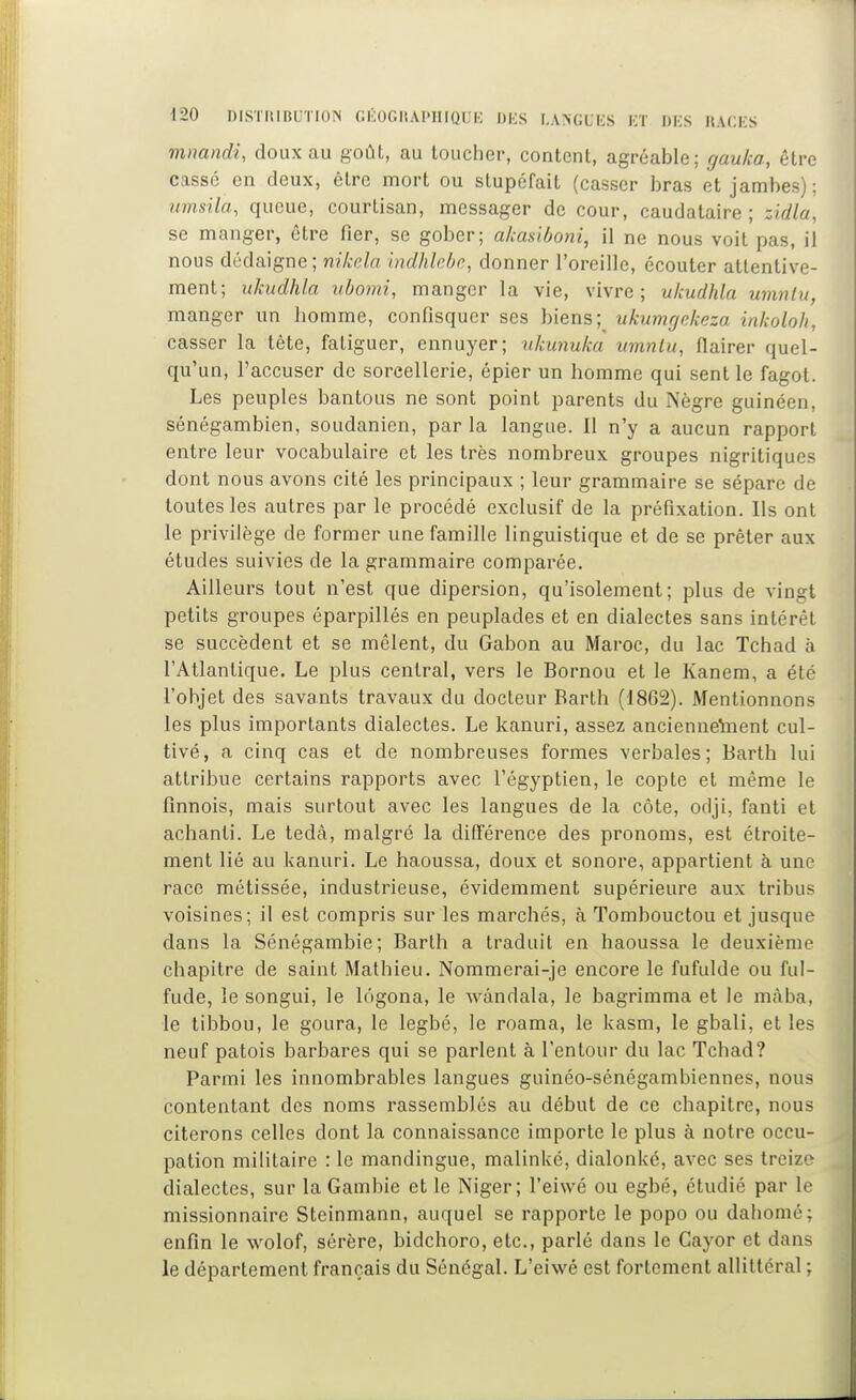 mmndi, doux au goût, au toucher, content, agréable; gauka, être cassé en deux, être mort ou stupéfait (casser bras et jambes); iimsila, queue, courtisan, messager de cour, caudalaire ; zidla, se manger, être fier, se gober; akasiùoni, il ne nous voit pas, il nous dédaigne ; nikdn indhlebe, donner l'oreille, écouter attentive- ment; ukudhla uborni, manger la vie, vivre; ukudhla umnlu, manger un homme, confisquer ses biensukumgekeza inkoloJi, casser la tête, fatiguer, ennuyer; ukunuka umnlu, flairer quel- qu'un, l'accuser de sorcellerie, épier un homme qui sent le fagot. Les peuples bantous ne sont point parents du IS'ègre guinéen, sénégambien, soudanien, par la langue. Il n'y a aucun rapport entre leur vocabulaire et les très nombreux groupes nigritiques dont nous avons cité les principaux ; leur grammaire se sépare de toutes les autres par le procédé exclusif de la préfixation. Ils ont le privilège de former une famille linguistique et de se prêter aux études suivies de la grammaire comparée. Ailleurs tout n'est que dipersion, qu'isolement; plus de vingt petits groupes éparpillés en peuplades et en dialectes sans intérêt se succèdent et se mêlent, du Gabon au Maroc, du lac Tchad à l'Atlantique. Le plus central, vers le Bornou et le Kanem, a été l'objet des savants travaux du docteur Barth (1862). Mentionnons les plus importants dialectes. Le kanuri, assez anciennetoent cul- tivé, a cinq cas et de nombreuses formes verbales; Barth lui attribue certains rapports avec l'égyptien, le copte et même le finnois, mais surtout avec les langues de la côte, odji, fanti et achanti. Le tedà, malgré la différence des pronoms, est étroite- ment lié au kanuri. Le haoussa, doux et sonore, appartient à une race métissée, industrieuse, évidemment supérieure aux tribus voisines; il est compris sur les marchés, à Tombouctou et jusque dans la Sénégambie; Barth a traduit en haoussa le deuxième chapitre de saint Mathieu. Nommerai-je encore le fufulde ou ful- fude, le songui, le lôgona, le wândala, le bagrimma et le màba, le tibbou, le goura, le legbé, le roama, le kasm, le gbali, et les neuf patois barbares qui se parlent à l'entour du lac Tchad? Parmi les innombrables langues guinéo-sénégambiennes, nous contentant des noms rassemblés au début de ce chapitre, nous citerons celles dont la connaissance importe le plus à notre occu- pation militaire : le mandingue, malinké, dialonké, avec ses treize dialectes, sur la Gambie et le Niger; l'eiwé ou egbé, étudié par le missionnaire Steinmann, auquel se rapporte le popo ou dahomé; enfin le wolof, sérère, bidchoro, etc., parlé dans le Cayor et dans le département français du Sénégal. L'eiwé est fortement allittéral ;