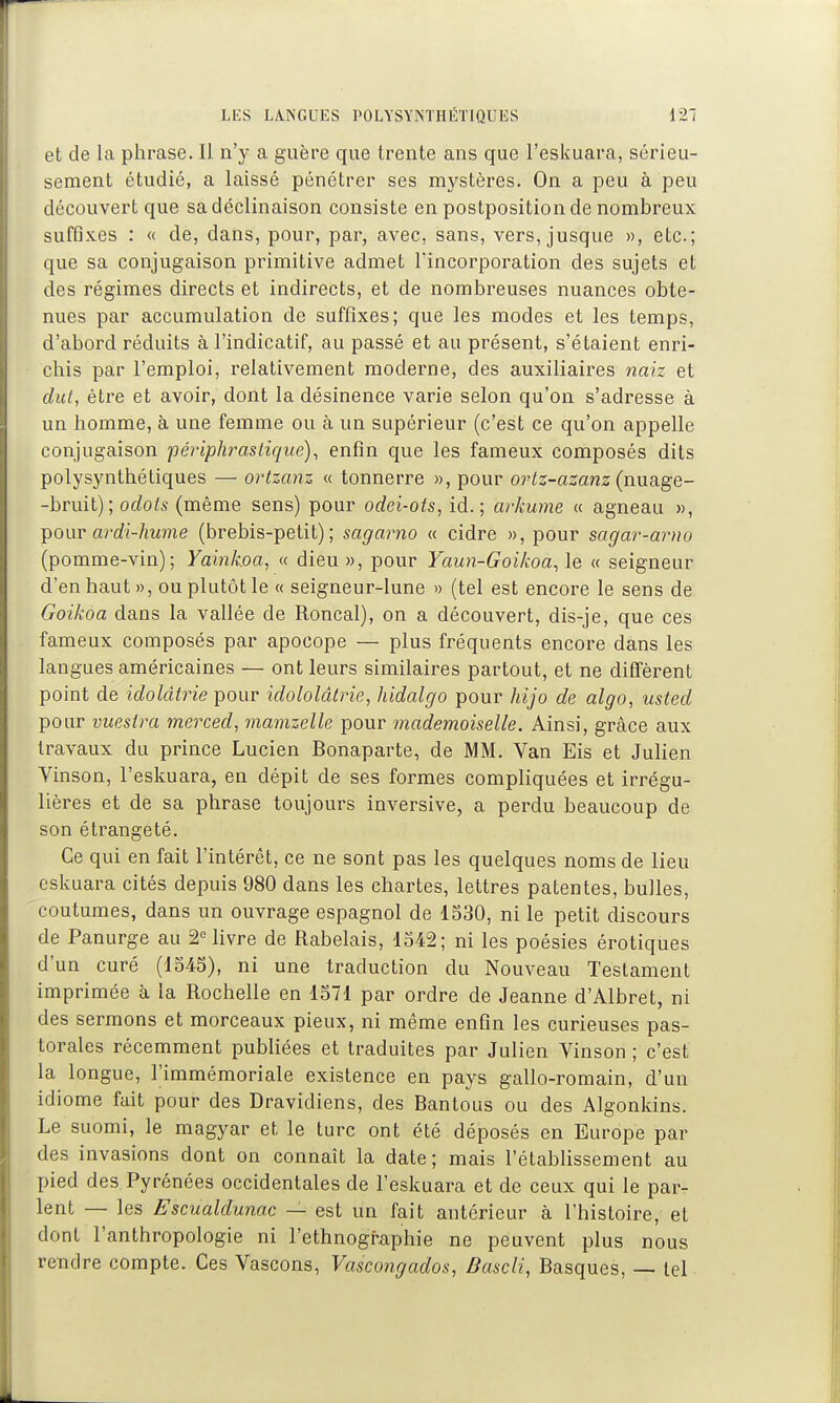 et de la phrase. Il n'y a guère que trente ans que l'eskuara, sérieu- sement étudié, a laissé pénétrer ses mystères. On a peu à peu découvert que sa déclinaison consiste en postposition de nombreux suffixes : « de, dans, pour, par, avec, sans, vers, jusque », etc.; que sa conjugaison primitive admet lïncorporation des sujets et des régimes directs et indirects, et de nombreuses nuances obte- nues par accumulation de suffixes; que les modes et les temps, d'abord réduits à l'indicatif, au passé et au présent, s'étaient enri- chis par l'emploi, relativement moderne, des auxiliaires naiz et dut, être et avoir, dont la désinence varie selon qu'on s'adresse à un homme, à une femme ou à un supérieur (c'est ce qu'on appelle conjugaison fériphrasliqué), enfin que les fameux composés dits polysynthétiques — ortzanz « tonnerre », pour ovtz-azanz {nnSigQ- -bruit); odols (même sens) pour odei-ots, id. ; arkume « agneau », -pour ardi-hume (brebis-petit); sagarno « cidre », pour sagar-arno (pomme-vin); Yaink.oa, « dieu », pour Yaun-Goikoa^ le « seigneur d'en haut », ou plutôt le « seigneur-lune » (tel est encore le sens de Goikoa dans la vallée de Roncal), on a découvert, dis-je, que ces fameux composés par apocope — plus fréquents encore dans les langues américaines — ont leurs similaires partout, et ne diffèrent point de idolâtrie pour idololâlrie, hidalgo pour hijo de algo, usted pour vuestm merced, viamzelle pour mademoiselle. Ainsi, grâce aux travaux du prince Lucien Bonaparte, de MM. Van Eis et Julien Vinson, l'eskuara, en dépit de ses formes compliquées et irrégu- lières et de sa phrase toujours inversive, a perdu beaucoup de son étrangeté. Ce qui en fait l'intérêt, ce ne sont pas les quelques noms de lieu cskuara cités depuis 980 dans les chartes, lettres patentes, bulles, coutumes, dans un ouvrage espagnol de 1530, ni le petit discours de Panurge au 2° livre de Rabelais, 1542; ni les poésies érotiques d'un curé (1545), ni une traduction du Nouveau Testament imprimée à la Rochelle en 1571 par ordre de Jeanne d'Albret, ni des sermons et morceaux pieux, ni même enfin les curieuses pas- torales récemment publiées et traduites par Julien Vinson ; c'est la longue, l'immémoriale existence en pays gallo-romain, d'un idiome fait pour des Dravidiens, des Bantous ou des Algonkins. Le suomi, le magyar et le turc ont été déposés en Europe par des invasions dont on connaît la date ; mais l'établissement au pied des Pyrénées occidentales de l'eskuara et de ceux qui le par- lent — les Escualdunac — est un fait antérieur à l'histoire, et dont l'anthropologie ni l'ethnographie ne peuvent plus nous rendre compte. Ces Vascons, Vascongados, Bascli, Basques, — tel