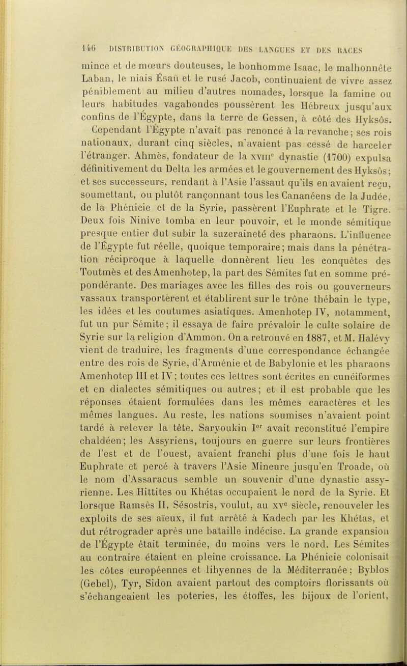 140 DISTHIItlJTION OKOGItAl'HlQUK DliS LANGUES ET DKS UACES mince et de mœurs douteuses, le bonhomme Isaac, le malhonnête Laban, le niais Éoaii et le rusé Jacob, continuaient de vivre assez péniblement au milieu d'autres nomades, lorsque la famine ou leurs habitudes vagabondes poussèrent les Hébreux jusqu'aux confins de l'Égypte, dans la terre de Gessen, à côté des ilyksôs. Cependant TÉgypte n'avait pas renoncé à la revanche; ses rois nationaux, durant cinq siècles, n'avaient pas cessé de harceler l'étranger. Ahmès, fondateur de la xvm dynastie (1700) expulsa définitivement du Delta les armées et le gouvernement des Hyksôs; et ses successeurs, rendant à l'Asie l'assaut qu'ils en avaient reçu, soumettant, ou plutôt rançonnant tous les Cananéens de la Judée, de la Phénicie et de la Syrie, passèrent l'Euphrate et le Tigre. Deux fois Ninive tomba en leur pouvoir, et le monde sémitique presque entier dut subir la suzeraineté des pharaons. L'influence de l'Égypte fut réelle, quoique temporaire; mais dans la pénétra- tion réciproque à laquelle donnèrent lieu les conquêtes des Toutmès et des Amenhotep, la part des Sémites fut en somme pré- pondérante. Des mariages avec les filles des rois ou gouverneurs vassaux transportèrent et établirent sur le trône thébain le type, les idées et les coutumes asiatiques. Amenhotep IV, notamment, fut un pur Sémite ; il essaya de faire prévaloir le culte solaire de Syrie sur la religion d'Ammon. On a retrouvé en 1887, et M. Halévy vient de traduire, les fragments d'une correspondance échangée entre des rois de Syrie, d'Arménie et de Babylonie et les pharaons Amenhotep III et IV; toutes ces lettres sont écrites en cunéiformes et en dialectes sémitiques ou autres ; et il est probable que les réponses étaient formulées dans les mêmes caractères et les mêmes langues. Au reste, les nations soumises n'avaient point tardé à relever la tête. Saryoukin I avait reconstitué l'empire chaldéen; les Assyriens, toujours en guerre sur leurs frontières de l'est et de l'ouest, avaient franchi plus d'une fois le haut Euphrate et percé à travers l'Asie Mineure jusqu'en Troade, où le nom d'Assaracus semble un souvenir d'une dynastie assy- rienne. Les Hittites ou Khétas occupaient le nord de la Syrie. Et lorsque Ramsès II, Sésostris, voulut, au xv^ siècle, renouveler les exploits de ses aïeux, il fut arrêté à Kadech par les Khétas, et dut rétrograder après une bataille indécise. La grande expansion de l'Égypte était terminée, du moins vers le nord. Les Sémites au contraire étaient en pleine croissance. La Phénicie colonisait les côtes européennes et libyennes de la Méditerranée; Byblos (Gebel), ïyr, Sidon avaient partout des comptoirs florissants où s'échangeaient les poteries, les étolTes, les bijoux de l'orient.