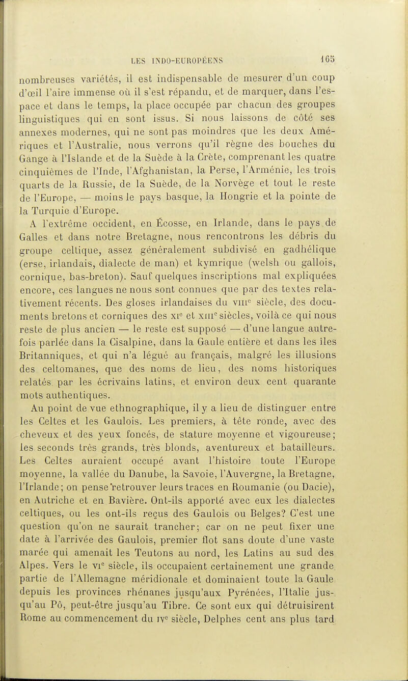 nombreuses variétés, il est indispensable de mesurer d'un coup d'œil l'aire immense où il s'est répandu, et de marquer, dans l'es- pace et dans le temps, la place occupée par chacun des groupes linguistiques qui en sont issus. Si nous laissons de côté ses annexes modernes, qui ne sont pas moindres que les deux Amé- riques et l'Australie, nous verrons qu'il règne des bouches du Gange à l'Islande et de la Suède à la Crète, comprenant les quatre cinquièmes de l'Inde, l'Afghanistan, la Perse, l'Arménie, les trois quarts de la Russie, de la Suède, de la Norvège et tout le reste de l'Europe, — moins le pays basque, la Hongrie et la pointe de la Turquie d'Europe. A l'extrême occident, en Écosse, en Irlande, dans le pays de Galles et dans notre Bretagne, nous rencontrons les débris du groupe celtique, assez généralement subdivisé en gadhélique (erse, irlandais, dialecte de man) et kymrique (welsh ou gallois, comique, bas-breton). Sauf quelques inscriptions mal expliquées encore, ces langues ne nous sont connues que par des textes rela- tivement récents. Des gloses irlandaises du viii'^ siècle, des docu- ments bretons et comiques des xi'= et xni siècles, voilà ce qui nous reste de plus ancien — le reste est supposé — d'une langue autre- fois parlée dans la Cisalpine, dans la Gaule entière et dans les îles Britanniques, et qui n'a légué au français, malgré les illusions des celtomanes, que des noms de lieu, des noms historiques relatés par les écrivains latins, et environ deux cent quarante mots authentiques. Au point de vue ethnographique, il y a lieu de distinguer entre les Celtes et les Gaulois. Les premiers, à tête ronde, avec des cheveux et des yeux foncés, de stature moyenne et vigoureuse; les seconds très grands, très blonds, aventureux et batailleurs. Les Celtes auraient occupé avant l'histoire toute l'Europe moyenne, la vallée du Danube, la Savoie, l'Auvergne, la Bretagne, l'Irlande; on pense retrouver leurs traces en Roumanie (ouDacie), en Autriche et en Bavière. Ont-ils apporté avec eux les dialectes celtiques, ou les ont-ils reçus des Gaulois ou Belges? C'est une question qu'on ne saurait trancher; car on ne peut fixer une date à l'arrivée des Gaulois, premier flot sans doute d'une vaste marée qui amenait les Teutons au nord, les Latins au sud des Alpes. Yers le vi siècle, ils occupaient certainement une grande partie de l'Allemagne méridionale et dominaient toute la Gaule depuis les provinces rhénanes jusqu'aux Pyrénées, l'Italie jus- qu'au Pô, peut-être jusqu'au Tibre. Ce sont eux qui détruisirent Rome au commencement du iv^ siècle, Delphes cent ans plus tard