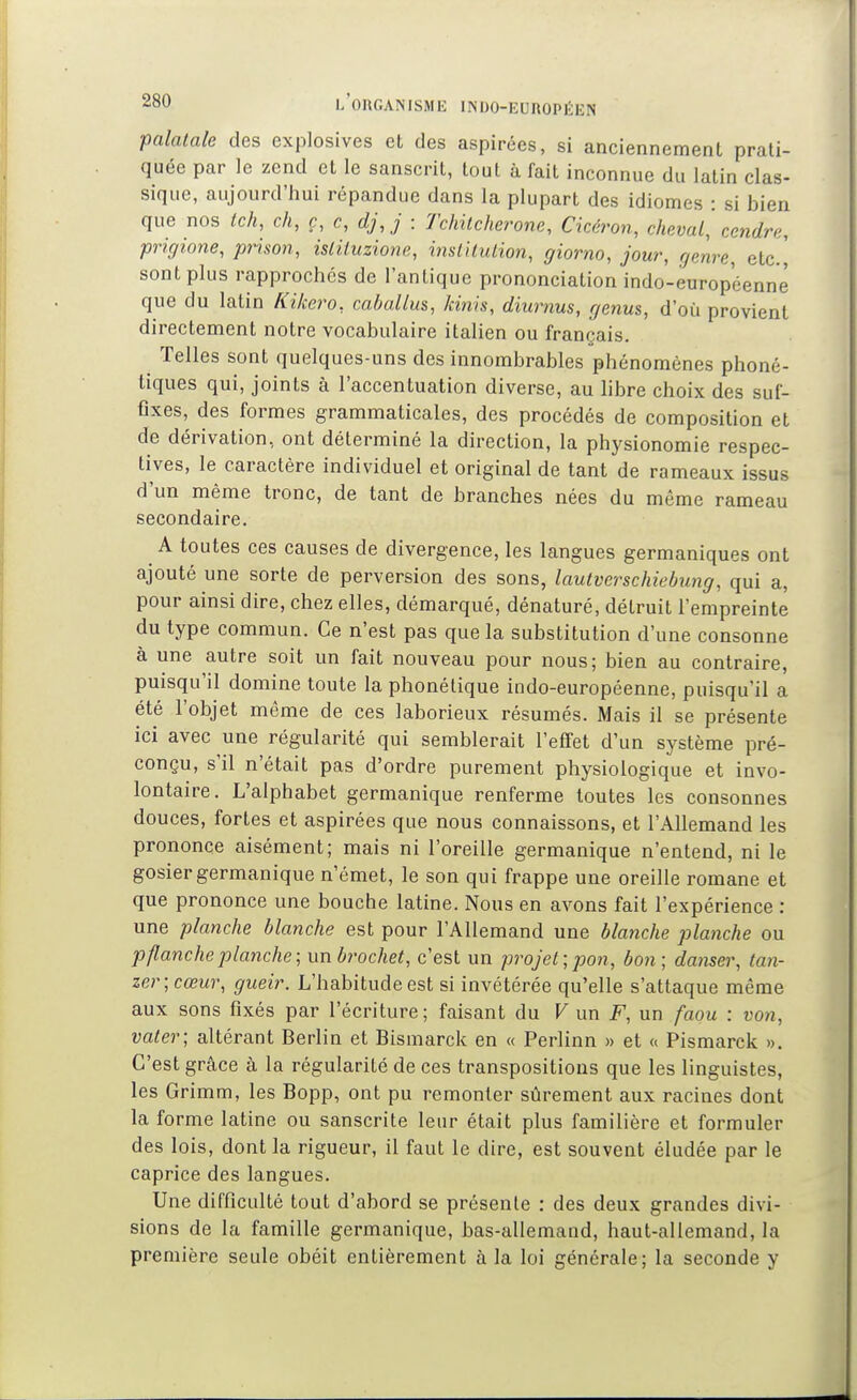 ■palatale des explosives et des aspirées, si anciennement prati- quée par le zend et le sanscrit, tout à fait inconnue du latin clas- sique, aujourd'hui répandue dans la plupart des idiomes : si bien que nos tch, ch, ç, c, djj : 7'chitcherone, Cicéron, cheval^ cendre, prigione, prison, islituzione, inslUulion, giorno, jour, genre, elc] sont plus rapprochés de l'antique prononciation indo-européenne que du latin Kikero, caballm, kinh, diurnus, genus, d'où provient directement notre vocabulaire italien ou français. Telles sont quelques-uns des innombrables phénomènes phoné- tiques qui, joints à l'accentuation diverse, au libre choix des suf- fixes, des formes grammaticales, des procédés de composition et de dérivation, ont déterminé la direction, la physionomie respec- tives, le caractère individuel et original de tant de rameaux issus d'un même tronc, de tant de branches nées du même rameau secondaire. A toutes ces causes de divergence, les langues germaniques ont ajouté une sorte de perversion des sons, lautverschiebung, qui a, pour ainsi dire, chez elles, démarqué, dénaturé, détruit l'empreinte du type commun. Ce n'est pas que la substitution d'une consonne à une autre soit un fait nouveau pour nous; bien au contraire, puisqu'il domine toute la phonétique indo-européenne, puisqu'il a été l'objet même de ces laborieux résumés. Mais il se présente ici avec une régularité qui semblerait l'effet d'un système pré- conçu, s'il n'était pas d'ordre purement physiologique et invo- lontaire. L'alphabet germanique renferme toutes les consonnes douces, fortes et aspirées que nous connaissons, et l'Allemand les prononce aisément; mais ni l'oreille germanique n'entend, ni le gosier germanique n'émet, le son qui frappe une oreille romane et que prononce une bouche latine. Nous en avons fait l'expérience : une planche blanche est pour l'Allemand une blanche planche ou p flanche planche; un brochet, c'est un projet; pon, bon; danser, tan- zer;cœur, gueir. L'habitude est si invétérée qu'elle s'attaque même aux sons fixés par l'écriture ; faisant du V un F, un faou : von, vater; altérant Berlin et Bismarck en « Perlinn » et « Pismarck ». C'est grâce à la régularité de ces transpositions que les linguistes, les Grimm, les Bopp, ont pu remonter sûrement aux racines dont la forme latine ou sanscrite leur était plus familière et formuler des lois, dont la rigueur, il faut le dire, est souvent éludée par le caprice des langues. Une difficulté tout d'abord se présente : des deux grandes divi- sions de la famille germanique, bas-allemand, haut-allemand, la première seule obéit entièrement à la loi générale; la seconde y