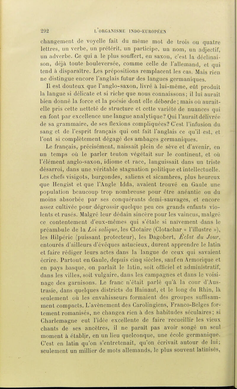 changemenl de voyelle fait du môme mot de trois ou quatre lettres, un verbe, un prétérit, un participe, un nom, un adjectif, un adverbe. Ce qui a le plus souflert, en saxon, c'est la déclinai- son, déjà toute bouleversée, comme celle de l'allemand, et qui tend à disparaître. Les prépositions remplacent les cas. Mais rien ne distingue encore l'anglais futur des langues germaniques. Il est douteux que l'anglo-saxon, livré à lui-même, eût produit la langue si délicate et si riche que nous connaissons; il lui aurait bien donné la force et la poésie dont elle déborde ; mais où aurait- elle pris cette netteté de structure et cette variété de nuances qui en font par excellence une langue analytique? Qui l'aurait délivrée de sa grammaire, de ses flexions compliquées? C'est l'infusion du sang et de l'esprit français qui ont fait l'anglais ce qu'il est, et l'ont si complètement dégagé des ambages germaniques. Le français, précisément, naissait plein de sève et d'avenir, en un temps oîi le parler teuton végétait sur le continent, et où l'élément anglo-saxon, idiome et race, languissait dans un triste désarroi, dans une véritable stagnation politique et intellectuelle. Les chefs visigots, burgondes, saliens et sicambres, plus heureux que Hengist et que l'Angle Idda, avaient trouvé en Gaule une population beaucoup trop nombreuse pour être anéantie ou du moins absorbée par ses conquérants demi-sauvages, et encore assez cultivée pour dégrossir quelque peu ces grands enfants vio- lents et rusés. Malgré leur dédain sincère pour les vaincus, malgré ce contentement d'eux-mêmes qui s'étale si naïvement dans le préambule de la Loi salique, les Clolaire (Clotachar « l'illustre »), les Hilpéric (puissant protecteur), les Dagobert, Fclat du Jour, entourés d'ailleurs d'évêques astucieux, durent apprendre le latin et faire rédiger leurs actes dans la langue de ceux qui savaient écrire. Partout en Gaule, depuis cinq siècles, sauf en Armorique et en pays basque, on parlait le latin, soit officiel et administratif, dans les villes, soit vulgaire, dans les campagnes et dans le voisi- nage des garnisons. Le franc n'était parlé qu'à la cour d'Aus- trasie, dans quelques districts du Hainaut, et le long du Rhin, là seulement où les envahisseurs formaient des groupes suffisam- ment compacts. L'avènement des Carolingiens, Franco-Belges for- tement romanisés, ne changea rien à des habitudes séculaires; si Charlemagne eut l'idée excellente de faire recueillir les vieux chants de ses ancêtres, il ne paraît pas avoir songé un seul moment à établir, en un lieu quelconque, une école germanique. C'est en latin qu'on s'entretenait, qu'on écrivait autour de lui; seulement un millier de mois allemands, le plus souvent latinisés,