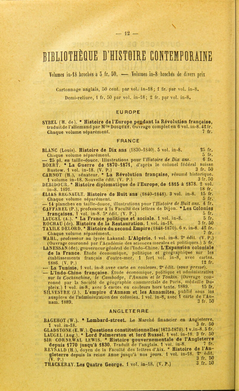 BIBLIOTHÈQUE B'HISTOIRE COKTEMPORAINE Volumes in-18 broclics à 5 fr, 50. — Volumes in-8 brochés de divers prix Cartonnage anglais, 50 cent, par vol. in-18; 1 fr. par vol. in-8. Demi-reliure, 1 fr. 50 par vol. in-18; 2 fr. par vol. in-8. EUROPE SYBEL (H. de). * Histoire de l'Europe pejjdant la Révolution française, traduitde l'allemand par M'ie Dosquet. Ouvrage complet en 6 vol. in-8.42 fr. Chaque volume séparément. 7 fr. FRANCE BLANC (Louis). Histoire de Dix ans (1830-1840). 5 vol. in-8. 25 fr. Chaque volume séparément. 5 fr. — 25 pl. en taille-douce. Illustrations pour YHistoire de Dix ans. 6 fr. BOERT. * La Guerre de 1870-1871, d'après le colonel fédéral suisse Ruslow. 1 vol. in-18. (V. P.) 3 fr. 50 CARNOT (H.), sénateur. * La Révolution française, résumé historique. 1 volume in-18. Nouvelle édit. (V. P.) 3 fr. 50 DEBIDOUR. * Histoire diplomatique de l'Europe, de 1815 à 1878. 2 vol. in-8. 1891. 18 fr. ÉLIAS REGNAULT. Histoire de Huit ans (1840-1848). 3 vol. in-8. 15 fr. Chaque volume séparément. 5 fr. — 14 planches en taille-douce, illustrations pour YHistoire de Huit ans. 4 fr. GAFFARËL (P.), professeur à la Faculté des lettres de Dijon. *Les Colonies françaises. 1 vol. in-8. 5 édit. (V. P.) 5 fr. LAUGEL (A.). * La France politique et sociale. 1 vol. in-8. 5 fr. ROCHAU (de). Histoire de la Restauration. 1 vol. in-18. 3 fr. 50 TAXILE DELORD. ♦ Histoire du second Empire (1848-1870). 6 v. in-8. 42 fr. Chaque volume séparément. 7 fr. WAHL, professeur au lycée Lakanal. L'Algérie. 1 vol. in-8. 2° édit. (V. P.) (Ouvrage couronné par l'Académie des sciences morales et politiques.) 5 fr. LANESSAN (de), gouverneur général de l'Indo-Chine. L'Expansion coloniale de la France. Étude économique, politique et géographique sur les établissements français d'outre-mer. 1 fort vol. in-8, avec cartes. 1886. (V. P.) 12 fr. ■— La Tunisie, 1 vol. in-8 avec carie en couleurs. 2' édit. {sous presse). — L'Indo-Chine française. Étude économique, politique et administrative sur la Cockinchine, le Cambodge, l'Annam el le Tonkin. (Ouvrage cou- ronné par la Société de géographie commerciale de Paris, médaille Du- pleix.) 1 vol. in-8, avec 5 caries en couleurs hors texte. 1889. 15 fr. SILVESTRE (J ). L'empire d'Annam et les Annamites, publié sous los auspices de l'adminisiraliondes colonies. 1 vol. in-8, avec 1 carte de l'An- nam. 1889. 3 fr. 50 ANGLETERRE BAGEHOT (W.). * Lombard-street. Le Marché financier en Angleterre. 1 vol. in-18. 3 fr. 50 GLADSTONE (E.W.). Questions constitutionnelles(1873-1878). 1 v.in-8.5 fr. LAUGEL (Aug.). * Lord Palmerston et lord Russel. 1 vol. in-18. 3 fr. 50 SIR CORNEWAL LEWIS. * Histoire gouvernementale de l'Angleterre depuis 1770 jusqu'à 1830. Traduit de l'anglais. 1 vol. in-8. 7 fr. REYNALD (H.), doyen de la Faculté des lettres d'Aix. * Histoire de^l'An- gleterre depuis la reine Anne jusqu'à nos jours. 1 vol. in-18. 2' édit. (V. P.) j 1 y 3 fr. 50 THACKERAY. Les Quatre George. 1 vol. in-18. (V. P.) 3 fr. 50