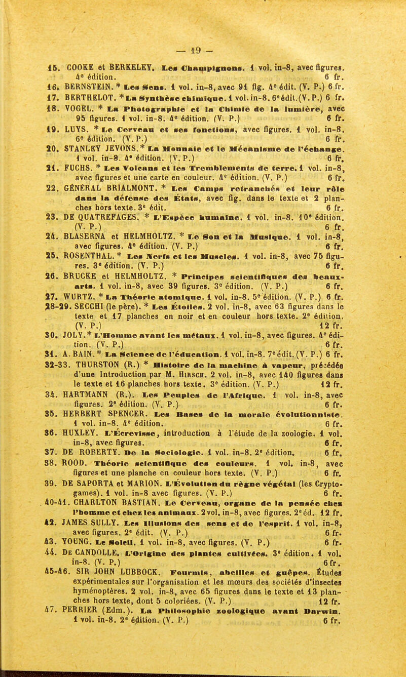 15. COOKE et BERKELEY. I.e« €taai|ipisnon«. 1 vol. in-8, avec flgurei. 48 édition. 6 fr. 16. BERNSTEIN. * Les glena. 1 vol. in-8, avec 91 flg. 4° édit. (V. P.) 6 fr. 17. BERTHELOT. =<'Lafi^yiithè«eehloii<iae.l vol.in-8.6'édit.(V.P.) 6 fr. 18. VOGEL. * I.» Pbotosrapble et la Chintie de la Inmière, avec 95 njrures. 1 vol. in-8. à° édition. (V. P.) 6 fr. 19. LUYS. i^e Cerveau et mem fonetlonv, avec figures. 1 vol. in-8. 6» édition. (V.P.) 6 fr. 50. STÂNLEY JEVONS.* I.a Monnaie et le BféeanlMme de l'éebanse. 1 vol. in-». 4« édition. (V. P.) 6 fin. 51. FUCHS. * lies Toleans et les Tremblements de terre. 1 vol. in-8, avec figures et une carte en couleur. 4' édition. (V. P.) 6 fr. 22. GÉNÉRAL BRIÂLMONT. Les Camps retranchés et lenr rôle dans la défense des États, avec fig. dans le texte et 2 plan- ches hors texte. 3° édit. 6 fr. 23. DE QUATREFAGES. * L'Espèce bamalne. 1 vol. in-8. 10* édition. (V. P.) 6 fr. 24. BLASERNÂ et HELMHOLTZ. Le Son et la Hasliiae. 1 vol. in-8, avec figures. 4* édition. (V. P.) 6 fr. 25. ROSENTHAL. * Les IVerfs et les Uaseles. 1 vol. in-8, avec 75 figu- res. 3* édition. (V. P.) 6 fr. 26. BRUCKE et HELMHOLTZ. * Principes seientiflqaes des beanx- arts. 1 vol. in-8, avec 39 figures. édition. (V. P.) 6 fr. 27. WURTZ. * La Théorie atomique. 1 vol. in-8. 5» édition. (V. P.) 6 fr. 28-29. SECCHI (le père). * Les Étoiles. 2 vol. in-8, avec 63 figures dans le texte et 17 planches en noir et en couleur hors texte. 2° édition. (V. P.) 12 fr. 30. JOLY.* L'Homme avant les métaux. 1 vol. in-8, avec figures. 4' édi- tion. (V. P.) 6 fr. 31. A. BAIN.* La Scleneede réducatlon. 1 vol, in-8. Tiédit. (V. P.) 6 fr. 32-33. THURSTON (R.) * Histoire de la machine à vapeur, précédée d'une Introduction par M. Hirsch. 2 vol. in-8, avec 140 figures dans le texte et 16 planches hors texte. 3« édition. (V. P.) 12 fr. 34. HARTMANN (R.). Les Peuples de l'Afrique. 1 vol. in-8, avec figures. 2' édition. (V. P.) 6 fr. 35. HERBERT SPENCER. Les Bases de la morale évolutionnlste. 1 vol. in-8. 4« édition. 6 fr. 86. HUXLEY. L'Écrevisse, introduction à l'étude de la zoologie. 1 vol. in-8, avec figures. 6 fr, 37. DE RORERTY. »e la Sociolosie. 1 vol. in-8. 2« édition. 6 fr. 38. ROOD. Théorie selentiflque des couleurs. 1 vol. in-8, avec figures et une planche en couleur hors texte. (V. P.) 6 fr. 39. DE SAPORTA et MARION. L'Évolution du rèsne végétal (les Crypto- games). 1 vol. in-8 avec figures. (V. P.) 6 fr. 40-41. CHARLTON BASTIAN. Le Cerveau, organe de la pensée ebea l'bomme et chez les animaax. 2 vol. in-8, avec figures. 2^ éd. 12 fr. 42. JAMES SULLY. Les illumons des sens et de l'esprit. 1 vol. in-8, avec figures. 2« édit. (V. P.) 6 fr. 43. YOUNG. Le Soleil. 1 vol. in-8, avec figures. (V. P.) 6 fr. AL De CANDOLLE. L'Orisine des plantes enItivCes. 3* édition. 1 vol. in-8. (V. P.) 6fr. 45-46. SIR JOHN LUBBOCK. Fourmis, abeilles et guêpes. Études expérimentales sur l'organisation et les mœurs des sociétés d'insectes hyménoptères. 2 vol. in-8, avec 65 figures dans le texte et 13 plan- ches hors texte, dont 5 coloriées. (V. P.) 12 fr. 47. PERRIER (£dm.). La Philosophie xoologiqne avant Darwin. 1 vol. in-8. 2« édition. (V. P.) 6 fr.