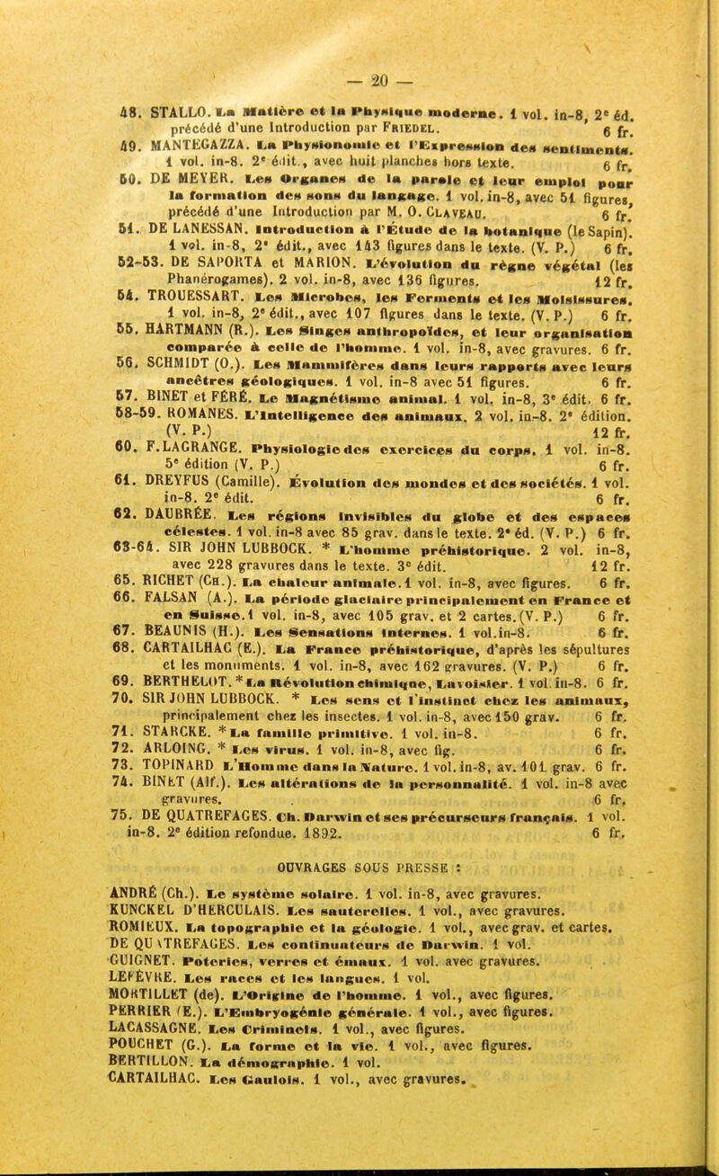 48. STALLO. TLm Matière et la PbyHlc|ue moderne. 1 vol. in-8, 2 éd. précédé d'une Introduction par Friedcl. ' g 49. MANTEGAZZA. L,a PbyHlonomle et i'Kiiireeiiiion de« MentimentM. 1 vol. in-8. 2' édit., avec huit (tlancheg hors texte. g fr* 50. DE MEYEK. L.ei» OrKanen de la parale cl lear emploi poar la rormation de» ttonn du lanicago. 1 vol. in-8, avec 51 figure» précédé d'une Introduction par M. 0. Claveau. 6 fr' 51. DE LANESSAN. introduction à l'Étude de la botaniqae (leSapin)'. 1 vol. in-8, 2* édit., avec 143 ttgures dans le texte. (V. P.) 6 fr,' 52-63. DE SAPOHTA et MARION. L'évolution du règne végétal (lei Phanérogames). 2 vol. jn-8, avec 136 figures. 12 fr. 54. TROUESSART. t^en Mlcroboa, le» Ferment» e« les Molslfisnres. 1 vol. in-8, 2* édit., avec 107 figures dans le texte. (V. P.) 6 fr. 66. HARTMANN (R.). tes Singem anthropoïdes, et leur organisatloa comparée à celle de l'homme. 1 vol. in-8, avec gravures. 6 fr. 66, SCHMIDT (0.). Les Mammifères dans leurs rapports avec lear« ancêtres géologiques. 1 vol. in-8 avec 51 figures. 6 fr. 67. BINET et FÉRÉ. l,e Magnétisme animal. 1 vol. in-8, 3« édit. 6 fr. 68-59. ROMANES. L'intelligence des animaux. 2 vol. in.-8. 2« édition. (V. P.) 12 fr. 60. F.LAGRANGE. Physiologie dos exercices du corps, i vol. in-8. 5« édition (V. P.) 6 fr. 61. DREYFUS (Camille). Évolution dos mondes et dos sociétés. 1 vol. in-8. 20 édit. 6 fr. 62. DAUBRËE. Les régions Invisibles du globe et des espaces célestes. 1 vol. in-8 avec 85 grav. dans le texte. 2* éd. (V. P.) 6 fr. 63-64. SIR JOHN LUBBOCK. * L'homme préhistorique. 2 vol. in-8, avec 228 gravures dans le texte. 3 édit. 12 fr. 65. RICHET (Ch.). La chaleur animale. 1 vol. in-8, avec figures. 6 fr. 66. FALSAN (A.). La période glaciaire principalement en France et en Suisse. 1 vol. in-8, avec 105 grav. et 2 cartes.(V. P.) 6 fr. 67. BEAUNIS (H.). Les Sensations Internes. 1 vol.in-8. 6 fr. 68. CARTAILHAC (E.). La France préhistorique, d'après les sépultures et les monuments. 1 vol. in-8, avec 162 gravures. (V. P.) 6 fr. 69. BERTHËLOT. *La névolutlonehimiqne, LavoiMier. 1 vol. in-8. 6 fr. 70. SIR JOHN LUBBOCK. * Los sons et l'instinct chca: les animaux, principalement chez les insectes. 1 vol. in-8, avec 150 grav. 6 fr. 71. STARCKE. * La ramille primitive. 1 vol. in-8. 6 fr. 72. ARLOING. * Los virus. 1 vol. in-8, avec fig. 6 fr. 73. TOPINARD L'Homme dans la Mature. 1vol. in-8, av. 101 grav. 6 fr. 74. BlNtT (Alf.). Les altérations de la personnalité. 1 vol. in-8 avec gravures. 6 fr, 75. DE QUATREFAGES. Ch. Darwin et SCS procurseurs français. 1 vol. in-8. 2« édition refondue. 1892. 6 fr.. OUVRAGES SOUS PRESSE : ANDRÉ (Ch.). Le système solaire. 1 vol. ln-8, avec gravures. KUNCKEL D'HERCULAIS. Los sauterelles. 1 vol., avec gravures. ROMIEUX. La topographie et la géologie. 1 vol., avec grav. et cartes. DE QU\TREFAGES. Les continuateurs do Darwin. 1 vol. •GUIGNET. Poteries, verres et émaux. 1 vol. avec gravures. LEP'ËVKE. Les races et les langues. 1 vol. MOKTILLET (de). L'Oriirine de l'homme. 1 vol., avec figures. PERRIER ^E.). L'Embryogénie générale. 1 vol., avec figures. LACASSAGNE. Les Criminels. 1 vol., avec figures. POUCHET (G.). La forme et la vie. 1 vol., avec figures. BERTILLON. La démographie. 1 vol. CARTAILHAC. Los «aulois. 1 vol., avec gravures.