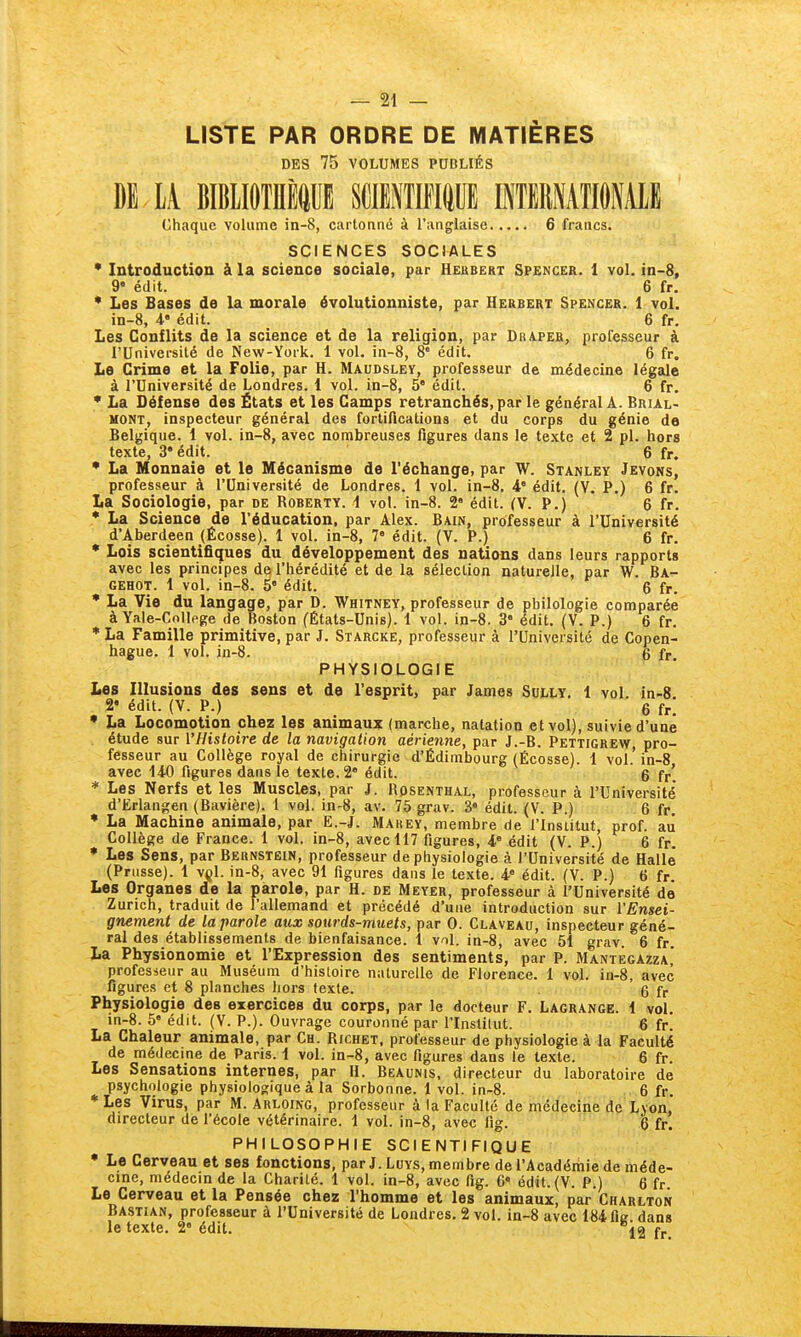 LISTE PAR ORDRE DE MATIÈRES DES 75 VOLUMES PUBLIÉS m iK BIBllOTniCE SCMTIPIIIUE INTEMATIONAIE Chaque volume in-8, cartonné à l'anglaise 6 francs. SCIENCES SOCIALES • Introduction à la science sociale, par Hebbert Spencer. 1 vol. in-8, 9' édit. 6 fr. • Les Bases de la morale évolutionniste, par Herbert Spencer. 1 vol. in-8, 4.' édit. 6 fr. Les Conflits de la science et de la religion, par Draper, professeur à rUniversilé de New-York. 1 vol. in-8, 8' édit. 6 fr. La Crime et la Folie, par H. Maudsley, professeur de médecine légale à l'Université de Londres. 1 vol. in-8, 5* édit. 6 fr, • La Défense des États et les Camps retranchés, par le général A. Brial- HONT, inspecteur général des fortifications et du corps du génie de Belgique. 1 vol. in-8, avec nombreuses figures dans le texte et 2 pl. hors texte, 3'édit. 6 fr. • La Monnaie et le Mécanisme de l'échange, par W. Stanley Jevons, professeur à l'Université de Londres. 1 vol. in-8. 4' édit. (V. P.) 6 fr. La Sociologie, par de Roberty. i vol. in-8. 2 édit. (V. P.) 6 fr. • La Science de l'éducation, par Alex. Bain, professeur à l'Université d'Aberdeen (Écosse). 1 vol. in-8, 7 édit. (V. P.) 6 fr. • Lois scientifiques du développement des nations dans leurs rapports avec les principes de l'hérédité et de la sélection naturelle, par W. Ba- GEHOT. 1 vol. in-8. 5 édit. 6 fr. • La Vie du langage, par D. Whitney, professeur de philologie comparée à Yale-College de Boston (États-Unis). 1 vol. in-8. 3* édit. (V. P.) 6 fr. • La Famille primitive, par J. Starcke, professeur à l'Université de Copen- hague. 1 vol. in-8. 6 fr PHYSIOLOGIE . Les Illusions des sens et de l'esprit, par James Sully. 1 vol in-8 2- édit. (V. P.) , 6 fr! • La Locomotion chez les animaux (marche, natation et vol), suivie d'une . étude sur l'Histoire de la navigation aérienne, par J.-B. Pettigrev^, pro- fesseur au Collège royal de chirurgie d'Édinibourg (Écosse). 1 vol.' in-8 avec 140 figures dans le texte. 2° édit. 6 fr'. • Les Nerfs et les Muscles, par J. Rosenthal, professeur à l'Université d'Ërlangen (Bavière). 1 vol. in-8, av. 75 grav. 3« édit. (V. P.) 6 fr • La Machine animale, par E.-J. Mauey, membre de l'Insiitut, prof, au Collège de France. 1 vol. in-8, avec 117 figures, i édit (V. P.) 6 fr. • Les Sens, par Bernstëin, professeur de physiologie à l'Université de Halle (Prusse). 1 vçl. in-8, avec 91 figures dans le texte. 4 édit. (V. P.) 6 fr. Les Organes de la parole, par H. de Meyer, professeur à l'Université de Zurich, traduit de l'allemand et précédé d'une introduction sur l'Ensei- gnement de la parole aux sourds-muets, par 0. Claveau, inspecteur géné- ral des établissements de bienfaisance. 1 vol. in-8, avec 51 grav. 6 fr. La Physionomie et l'Expression des sentiments, par P. Mantegazza] profesieur au Muséum d'hisloire naturelle de Florence. 1 vol. in-8, avec figures et 8 planches hors texte. 6 fr Physiologie des exercices du corps, par le docteur F. Lagrange. 1 vol. in-8. 5' édit. (V. P.). Ouvrage couronné par l'Instilut. 6 fr. La Chaleur animale, par Ch. Richet, professeur de physiologie à la Faculté de médecine de Paris. 1 vol. in-8, avec figures dans le texte. 6 fr. Les Sensations internes, par H. Beaunis, directeur du laboratoire de psychologie physiologique à la Sorbonne. 1 vol. in-8. 6 fr. • Les Virus, par M. Arloing, professeur à la Faculté de médecine de Lyon directeur de l'école vétérinaire. 1 vol. in-8, avec fig. 6 fr. PHILOSOPHIE SCIENTIFIQUE • Le Cerveau et ses fonctions, parJ. LuYS,membre de l'Académie de méde- cine, médecin de la Charité. 1 vol. in-8, avec fig. 6« édit.(V. P.) 6 fr Le Cerveau et la Pensée chez l'homme et les animaux, par Charlton Bastian, professeur à l'Université de Londres. 2 vol. in-8 avec 184 fie dans le texte. 2 édit. fr