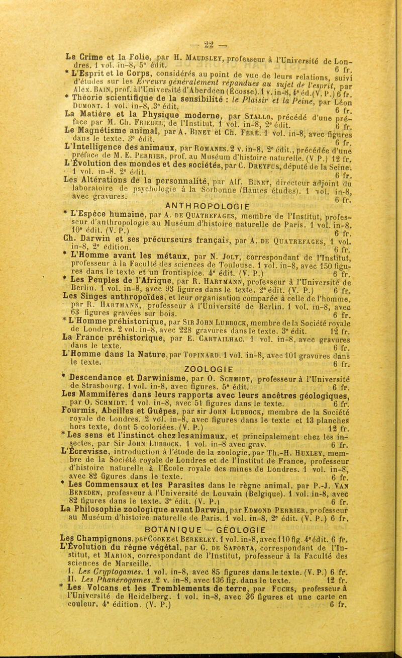 ^dS' vol* \n-ï°5'%M ^'^S'^'Pi^ofesseur à l'Université de Lon- * l-'Esprit et le Corps, considéras au point de vue de leurs relations sufvï DUMONT. 1 vol. in-«, 3° édit. ■ ' P**^ La Matière et la Physique moderne, par Stai^lo, précédé d'une pré- face par M. Ch. Friedkl, de l'Institut. 1 vol. in-8, 2 édit 6 fr Le Magnétisme animal, par A. Binet et Ch. Féré. 1 vol. in-8, avec fleures dans le texte. 3° édit. 6 fr L'Intelligence des animaux, par I^omanes.2 v.in-8, 2« édit., précédée d'une prefiic.1 de M. L. Pekrier, prof, au Muséum d'histoire naturelle (V P ) 12 fr L Evolution des mondes et des sociétés, par C. Dreyfus, député de la Seine'. • 1 vol. in-n. 2° édit. • g j-^. Les Altérations de la personnalité, par Alf. Binet, directeur adjoint du Jaboraloire de psychologie à la Sorbonne (Hautes études). 1 vol in-8 avec gravures. ' 6 fr' ANTHROPOLOGIE • L'Espèce humaine, par A. de Quatrefages, membre de l'Institut, profes- seur d anthropologie au Muséum d'histoire naturelle de Paris. 1 vol in-8 10 edit. (V. P.) - g jj. Ch. Darwin et ses précurseurs français, par A. de Quatrefages, 1 vol.* in-8, 2° édition. g fr. * L'Homme avant les métaux, par N. Joly, correspondant de l'Institut, professeur a la Faculté des sciences de Toulouse. 1 vol. in-8, avec 150 figu- res dans le texte et un frontispice, i édit. ^V. P.) 6 fr ♦ Les Peuples de l'Afrique, par R. Hartmann, professeur à l'Université dé Berlin. 1 vol. in-8, avec 93 figures dans le texte. 2» édit. (V. P.) 6 fr. Les Singes anthropoïdes, et leur organisation comparée à celle de l'homme, par R. Hartmann, professeur à l'Université de Berlin. 1 vol. in-8, avec 03 figures gravées sur bois. 6 fr. * L'Homme préhistorique, par Sir John Lubbock, membre de la Société royale' de Londres. 2 vol. in-8, avec 228 gravures dans le texte. 3 édit. 12 fr. La France préhistorique, par E. Cartailhac. 1 vol. in-8, avec gravures dans le texte. 6 fr. L'Homme dans la Nature, par Topinard. 1 vol. in-8, avec 101 gravures dans le texte. r ZOOLOGIE • Descendance et Darwinisme, par 0. Schmidt, professeur à l'Université de Strasbourg. 1 vol. in-8, avec figures. 5 édit. 6 fr. Les Mammifères dans leurs rapports avec leurs ancêtres géologiques, par q. Schmidt. 1 vol. in-8, avec 51 figures dans le texte. 6 fr. Fourmis, Abeilles et Guêpes, par sir John Lubbock, membre de la Société royiile de Londres. 2 vol. in-8, avec figures dans le texte et 13 planches hors texte, dont 5 coloriées. (V. P.) 12 fr. ■Les sens et l'instinct chez les animaux, et principalement chez les in- sectes, par Sir John Lubrock. 1 vol. in-8 avec grav. 6 fr. L'Ecrevisse, introduction à l'étude de la zoologie, par Th.-H. Huxley, mem- bre de la Société royale de Londres et de l'Institut de France, professeur d'histoire naturelle à l'École royale des mines de Londres. 1 vol. in-8, avec 82 figures dans le texte. 6 fr. * Les Commensaux et les Parasites dans le règne animal, par P.-J. Van Beneden, professeur à l'Université de Louvain (Belgique). 1 vol. in-8, avec 82 figures dans le texte. 3° édit. (V. P.) 6 fr. La Philosophie zoologique avant Darwin, par Edmond Perrier, professeur au Muséum d'histoire naturelle de Paris. 1 vol. in-8, 2 édit. (V. P.) 6 fr. BOTANIQUE - GÉOLOGIE Les Champignons.parCooKEetBERKELEY. 1vol. in-8,avecH0fig.4*édit. 6 fr. L'Evolution du règne végétal, par G. de Saporta, correspondant de l'In- stitut, et Marion, correspondant de l'Institut, professeur à la Faculté des sciences de Marseille. I. Lus Cnjploqames. \ vol. in-8, avec 85 figures dans le texte. (V. P.) 6 fr. II. Les Phanérogames. 2 v. in-8, avec 136 fig. dans le texte. 12 fr. * Les Volcans et les Tremblements de terre, par Fuchs, professeur à l'Université de Heidelberg. 1 vol. in-8, avec 36 figures et une carte en couleur. 4» édition. (V. P.) 6 fr.