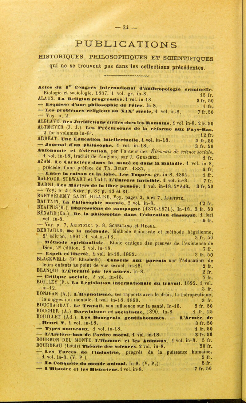 — 21 — PUBLICATIONS HISTORIQUES, PHILOSOPHIQUES ET SCIENTIFIQUES qui ne se trouvent pas dans les collections précédentes. Actes du * Congrès intornafional d'anthropologie criminelle Biologie et sociologie. 1887. 1 vol. gr. in-8. 15 ÂLAUX. (>a Religion progressive. 1 vol. in-18. 3 fr 50 — Esquisse d'une philosophie de l'être. In-8. 1 fr. — I.es problèmes religieux au Xix siècle^ 1 vol. in-8 7fr 50 — Voy. p. 2. ALGLAVE. Des JTuridictions civiles chez les Romains. 1 vol. in-8. 2fr. 50 ALTMEYER (J. J.). tes Précurseurs de la réforme aux Pays-Bas. 2 forts volumes 10-8. 12 fr. ARRÉAT. Une Éducation intellectuelle. 1 vol. iii-18. 2 fr. 50 — Journal d'un philosophe. 1 vol. in-18. 3 fr. 50 Autonomie et fédération, par l'auteur des Éléments de sciénce sociale. 1 vol. in-18, traduit de l'anglais, par J. Gerschel. f fr. AZAM. i,e Caractère dans la santé et dans la maladie. 1 vol. jn-8, précédé d'une préface de Th. Ribot. 1887. 4 fr. — Entre la raison et la folie. i.es Toqués, gr. in-8, 1891. 1 fr BALFUUR STEWART et TAIT. ^'Univers Invisible. 1 vol. in-8. 7 fr. BARNI. tes Martyrs do la libre pensée. 1 vol. in-18. S^édit. 3 fr. 50 —■ Voy. p. à ; Kant, p. 8; p. 13 et 31. BARTHÉLÉMY SAINT-HILAIRE. Voy. pages 2, 4 et 7, Aristotb. BAUTAIN. La Philosophie morale. 2 vol. in-8. 12 fr. BEAUN1S(H,). Impressions de campagne (1870-1871). In-lS^ 3 fr. 50 BÉNARD(Ch.). »e la philosophie dans l'éducation classique. 1 fort vol. in-8. 6 fr, — Voy. p. 7, Aristote; p. 8, Schelling et Hegel. BERTAULD. »e la méthode. Méthode spinosiste et méthode hégélienne, 2« édit on, 1891,1 vol in-18. 3 fr. 50 — méthode spiritualist(e. Etude critique des preuves de l'existence de Dieu, 2« édition. 2 vol. in-18. 7 fr. — Esprit et liberté. 1 vol. in-18. 1892. 3 fr. 50 BLACKWELL (D' Elisabeth). Conseils anx parents sur l'éducation de leurs enfants au point de vue sexuel, ln-18. 2 fr. BLANQUI. L'Éternité par les astres. In-8. 2 fr. — Critique sociale. 2 vol. in-d8. 7 fr. BOILLEY (P.). La Législation internationale du travail. 1892. 1 vol. in-12. 3 fr. BONJEAN (A.). L'aypnotisme, ses rapports avec le droit, la thérapeutique, la suggestion mentale. 1 vol. in-18. 1890, 3 fr. BOUCHARDAT. Le Travail, son influence sur la santé. In-18. 2 fr. 50 BOUCHER (A.) Darwinisme et socialisme, 1890. In-8 1 fr. 25 BOUILLET (Ad.). Les Bourgeois gentilshommes. — L'Armée de Henri V. 1 vol. in-18, 3 fr. 50 — Types nouveaux. 1 vol. in-18. 1 fr. 50 — L'Arrièrc-ban de Tordre moral. 1 7ol. in-18. 3 fr. 50 BOURBON DEL MONTE. L'Domme et les Animaux. 1 vol. in-8. 5 fr. BOURDEAU (Louis).Théorie des sciences. 2 vol. in-8, 20 fr. — Les Forces de l'industrie, progrès de la puissance humaine. 1 vol, in-8. (V. P.) 5 fr. — La Conquête du monde animal, In-8. (V. P.) 5 fr,