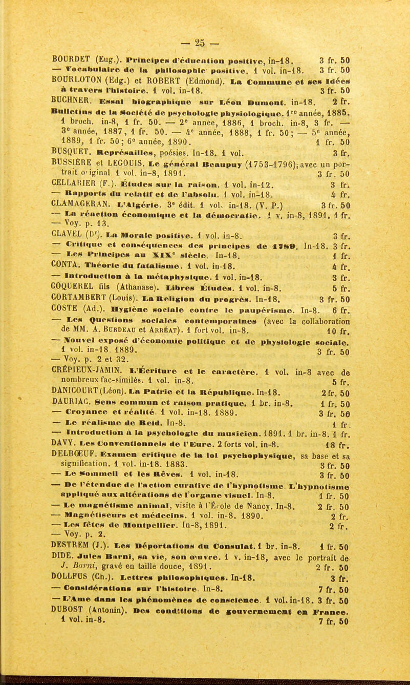 BOURDET (Eug.). PrincipcN d'cducution posiUvo, in-18. 3 fr. 50 — Tocabulaire do la philosophie positive. 1 vol. in-18. 3 fr. 50 BODRLOTON (Edg.) et ROBERT (Edmond). La Commano et »es Idées à travers rbistoire. 1 vol. in-18. 3 fr. 50 BUCHNER. Ential biographique snr l^éon Dûment, in-18. 2 fr. Bulletins de la Société de psychologie physiologique. 1^ année, 1885. 1 broch. in-8, 1 fr. 50. — 2« année, 1886, 1 broch. in-8, 3 fr. — 3» année, 1887, 1 fr. 50. — 4« année, 1888, 1 fr. 50 ; — 5 année, 1889, 1 fr, 50; 6« année, 1890. 1 fr. 50 BUSQUET. Représailles, poésies. In-18. 1 vol. 3 fip. BUSSIÈRE et LEGOUIS. te général Boaupuy (1753-1796)ïavec un por- trait o'iginal 1 vol. in-8, 1891. 3 fr. 50 CELLAlîIER (F.). Études sur la raiiaon. 1 vol. in-12. 3 fr. — Rapports du relatif et do l'absolu. 1 vol. in-18. 4 fr. CLAMAGERAN. t^'Algérie. 3 édit. 1 vol, in-18. (V. P.) 3 fr. 50 — lia réaction économique ©t la démocratie. 1 v. in-8, 1891. 1 fr. — Voy. p. 13. CLAVEL (C). ta Morale positive. 1 vol. ia-8. 3 fr. — Critique et connéquoncos des principes de 19S9. In-18. 3 fr. — liCS l*rincipos au XIX.' siècle. In-18. 1 fr, CONTA, Théorie du fatalisme. 1 vol. in-18, A fr. — Introduction À la métaphysique. 1 vol. in-i8. 3 fr. COQUEKEL fils (Athanase). i^ibres Études. 1 vol. in-8. 5 fr, CORTAMBERT (Louis). l,a Religion du progrès. In-18. 3 fr. 50 GOSTE (Ad.). Hygiène sociale contre le paupérisme. In-8. 6 fr. — liOs Questions sociales contemporaines (avec la collaboration de MM. A. BuRDEAU et Abréat). 1 fort vol. in-8. 10 fr. — nrouvcl exposé d'économie politique et de physiologie sociale i vol. in-18. 1889. 3 ^ 50 — Voy, p. 2 et 32. CRÉPIEUX-JAMIN. ^.'Écriture et I© caractère. 1 vol. in-8 avec de nombreuxfac-fimilés. 1 vol. in-8. 5 fr. DANICOURT (Léon). La Patrie et la République. In-18. 2 fr. 50 DAT3RIAG. Sens commun et raison pratique. 1 br. in-8. 1 fr. 50 — Croyance et réalité. 1 vol. in-18. 1889. 3 fr. 56 — li© réalisme de Roid. In-8, 1 fr_ — Introduction iV la psychologie du musicien. 1891,1 br. in-8. 1 fr, DAVY. Les Conventionnels de l'Eure. 2 forts vol. in-8. 18 fr. DELBŒUF. Examen critique de la loi psychophysique, sa base et sa signification. 1 vol. in-18. 1883. 3 fr. 50 — Le [Boinmeil et les Rêves. 1 vol. in-18. 3 fr. 50 — Do rétendae de l'action curalivc de l'hypnotisme. L'hypnotisme appliqué aux altérations de l'organe visuel, ln-8. 1 fr. 50 — Le magnétisme animal, visite à l'Éi oie de Nancy. In-8. 2 fr. 50 — Magnétiseurs et médecins. 1 vol. in-8. 1890. 2 fr. — Les fêtes de Montpellier. In-8,1891. 2 fr. — Voy. p. 2. DESTREM (J.). Les Déportations du Consulat. 1 br. in-8. 1 fr. 50 DIDE. Jules Burni, sa vie, son onuvre. 1 v. in-18, avec le portrait de J. Burni, gravé en taille douce, 1891. 2 fr. 50 DOLLFUS (Cti.). Lettres philosophiques. In-18. 3 fr. — Considiérations snr l'histoire. In-8. 7 fr. 50 — L'Ame dans les phénomènes de conscience. 1 vol. in-18, 3 fr, 50 DUBOST (Antonin). Des conditions de sonvernement en France, 1 vol. in-8. 7 fr. 50