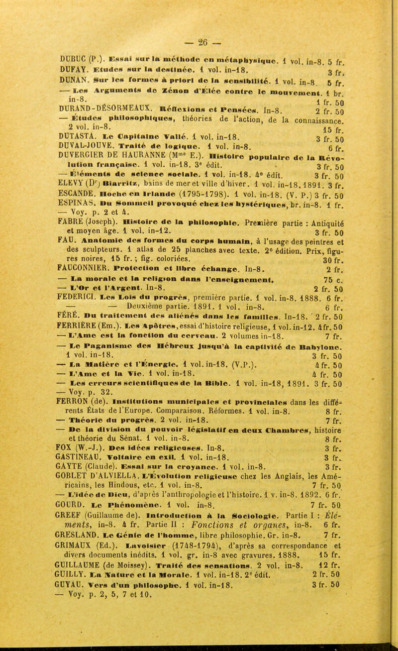 DUBUC (P.). Essai sur la méthode en métapbyslquo. 1 vol. in-8. 5 fr. DUFAY. Etudes sur la destinée. 1 vol. in-18. 3 j DUNAN. Sur les rornics A priori de la sensibilité. 1 vol. in-8 6 fr. — l.es Arguments do Xénon d'Élée contre le mouvement. 1 br. jn-8. I DURAND-DÉSORMEAUX. nénexions et Pensées. In-8. 2 fr. 50 — Études philosophiques, théories de l'action, de la connaissance. 2 vol. in-8. j5 j-j.* DUTASTA. E.e Capitaine Tallé. 1 vol. in-18. 3 fr 50 DUVAL-JOUVE. Traité de lofciqne. 1 vol. in-8 6 fr DUVERGIER DE HAURANNE (M«>« E.). Histoire populaire de la Révo- lution française. 1 vol. in-18. 3' édit. 3 fr 50 — Éléments de science sociale. 1 vol. in-18. à édit. 3 fr. 50 ELEVY (D''j Biarritz, bains de mer et ville d'hiver. 1 vol. in-18.1891. 3 fr. ESCANDE. Hoche en Irlande (1795-1798). 1 vol. in-18, (V. P.) 3 fr. 50* ESPINAS. Uu Sommeil provoqué chez les hystériques, br. in-8. 1 fr, — Voy. p, 2 et 4. FABRE (Joseph). Histoire de la philosophie. Première partie : Antiquité et moyen âge. 1 vol. in-12. 3 59 FAU. Anatomïe des formes du corps humain, à l'usage des peintres et des sculpteurs. 1 atlas de 25 planches avec texte. 2^ édition. Prix, figu- res noires, 15 fr. ; fig. coloriées. 30 fr. FAUCOINNIER. Protection et libre échange. In-8. 2 fr. — I^a morale et la religion dans renseignement. 75 c. — li'Or et l'Argent, ln-8. 2 fr. 50 FEDERICI. I.CS l>©is du progrès, première partie. 1 vol. in-8. 1888. 6 fr. — — Deuxième partie. 1891. 1 vol. in-8. 6 fr. FÉRÉ. nu traitement des aliénés dans les familles. In-18. ' 2 fr. 50 FERRIÈRE(Em.). I.es Apfttres, essai d'histoire religieuse, 1vol. in-12. 4fr. 50 — li'Ame est la fonction du cerveau. 2 volumes in-18. 7 fr, — I.e Paganisme des Hébreux Jusqu'à la captivité de Babylone, 1 vol. in-18. 3 fr. 50 — I.a Matière et l'Énergie. 1 vol. in-18. (V.P.). 4 fr. 50 — li'Ame et la Vie. 1 vol. in-18, 4 fr. 50 — lies erreurs scientiflques de la Bible. 1 vol. in-18, 1891. 3 fr. 50 — Voy. p. 32. FERRON (de), institutions municipales et provinciales dans les dlifé-^ rents États de l'Europe. Comparaison. Réformes, 1 vol. in-8. 8 fr. — Théorie du progrès. 2 vol. in-18. 7 fr, — ne la division du pouvoir législatif en deux Chambres, histoire et théorie du Sénat. 1 vol. in-8. 8 fr. FOX (W.-J.). nés idées religieases. In-8. 3 fr. GASTINEAU. Voltaire en exil, i vol. in-18. 3 fr. GAYTE (Claude). Essai sur la croyance, i vol, in-8. 3 fr. GOBLET D'ALVIELLA. li'Évolution religieuse chez les Anglais, les Amé- ricains, les Hindous, etc. 1 vol. in-8. 7 fr. 50 — L'idée de Dieu, d'api ès l'anthropologie et l'histoire. 1 v. in-8. 1892. 6 fr. GOURD. i.e Phénomène. 1 vol. in-8. 7 fr. 50 GREEF (Guillaume de), introduction à la Sociologie. Partie I : Élé- ments, in-8. 4 fr. Partie II : Fonctions et organes, in-8, 6 fr, GRESLAND, i.e Cénie de l'homme, libre philosophie, Gr, ia-8. 7 fr. GRIMAUX (Ed.). liuvoisier (1748-1794), d'après sa correspondance et divers documents inédits. 1 vol. gr. in-8 avec gravures. 1888. 15 fr, GUILLAUME (de Moissey). Traité des sensations. 2 vol. in-8. 12 fr. GUILLY, Ka IVaturo et la Morale. 1 vol, in-18, 2° édit, 2 fr. 50 GUYAU. Vers d'un philosophe, 1 vol, in-18, 3 fr. 50 — Voy. p. 2, 5, 7 et 10.