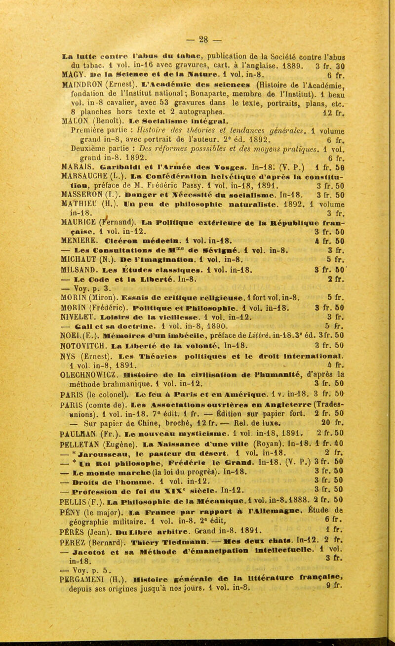 La lutte contre l'abue* du tubnc, publication de la Société contre l'abus du tabac. 1 vol. in-16 avec gravures, cart. à l'anglaise. 1889. 3 fr. 30 MAGY. wo la Seienee et de la Nature. 1 vol. in-8. 6 fr. MAINDRON (Ernest). l,'/%cadéu)ie dee* sciences (Histoire de l'Académie, fondation de l'Insliiut national; Bonaparte, menabre do l'Institut). 1 beau vol. in-8 cavalier, avec 53 gravures dans le texte, portraits, plans, etc. 8 planches hors texte et 2 autographes. 12 fr. MALON (Benoit). l.e Socialisme Intéerul. Première partie : Histoire des théories et tendances générales. 1 volume grand in-8, avec portrait de l'auteur. 2' éd. 1892. 6 fr. Deuxième partie : Des réformes posssibles et des moyens pratiques. 1 vol. grand in-8. 1892. 6 fr. MARAIS. Oaribaldl et l'Armée des Vosges. In-18: (V. P.) 1 fr. 56 MARSAUCHE (L.), I,a Confédération helvétique d'après la conatitu- tion, préface de M. Fiédéric Passy. 1 vol. in-18, 1891. 3 fr. 50 MASSERON (I.). Danger et Nécessité du socialisme. In-18. 3 fr. 50 MATHIEU (H.). Un peu de philosophie naturaliste. 1892. 1 volume in-18. 3 fr. MAURICE (Fernand). La Politique extérieure de la République fran- çaise. 1 vol. iD-12. 3 fr. 50 MEMIERE. Olcéron médecin. 1 vol. in-18. A fr. 50 — Les Consultations de M°'° de Sévlgné. 1 vol. in-8. 3 fr. MICHAUT (M.). »e l'imagination. 1 vol. in-8. 5 fr. MILSAND. Les Études classiques. 1 vol. in-18. 3 fr. 50' — Le Code et la Liberté, ln-8. 2 fr. — Voy. p. 3. MORIN (Miron). Essais de critique religieuse. 1 fort vol. in-8. 5 fr. MORIN (Frédéric). Politique et Philosophie. 1 vol. in-18. 3 fr. 50 NIVëLET. Loisirs de la vieillesse. 1 vol. in-12. 3 fr. — fiall et sa doctrine. 1 vol. in-8, 1890. 5 fr. NO£L(E.). Mémoires d'un Imbécile, préface de LtYtré. in-18.3' éd. 3fr. 50 NOTOVITCH. La Liberté de la volonté. In-18. 3 fr. 50 NYS (Ernest). Les Théories politiques et le droit International. 1 vol. in-8, 1891. 4 fi-. OLECHNOWICZ. Histoire de la civilisation de l'humanité, d'après la méthode brahmanique. 1 vol. in-12. 3 fr. 50 PARIS (le colonel). Le feu à. Paris et en Amérique. 1 v. in-18. 3 fr. 50 PARIS (comte de). Les Associations ouvrières en Angleterre (Trades- mnions), 1 vol. in-18. 7« édit. 1 fr, — Édition sur papier fort. 2 fr. 50 — Sur papier de Chine, broché, 12 fr.— Rel. de luxe. 20 fr. PAULBAM (Fr.). Le nouveau mysticisme. 1 vol. in-18, 1891. 2 fr. 50 PELLETAN (Eugène). La Naissance d'une vUle (Royan). In-18. 1 fr. 40 — *Jarousseau, le pasteur du désert. 1 vol. in-18. 2 fr. — en Roi philosophe, Frédéri» le Crand. In-18. (V. P.) 3 fr. 50 — Le monde marche (la loi du progrès). In-18. 3 fr. 50 — Droits de l'homme. 1 vol. in-12. 3 fr. 50 — Profession de foi du siècle. In-12. 3 fr. 50 PELLIS (F.). La Philosophie de la Mécanique. 1 vol. in-8.1888. 2 fr. 50 PÉNY (le major). La France par rapport h l'Allemagne. Étude de géographie militaire. 1 vol. in-8. 2« édit, 6 fr. PÉRÈS (Jean). Du Libre arbitre. Grand in-8. 1891. 1 fr. PEREZ (Bernard). Thiery TIedmann.—Mes deux chats. In-12. 2 fr. — Jacotot et sa Méthode d'émancipation Intellectuelle. 1 vol. in-18. ^ — Voy. p. 5. PERGAMENI (H.). Histoire générale de la littérature française, depuis ses origines jusqu'à nos jours. 1 vol. in-8, * û-