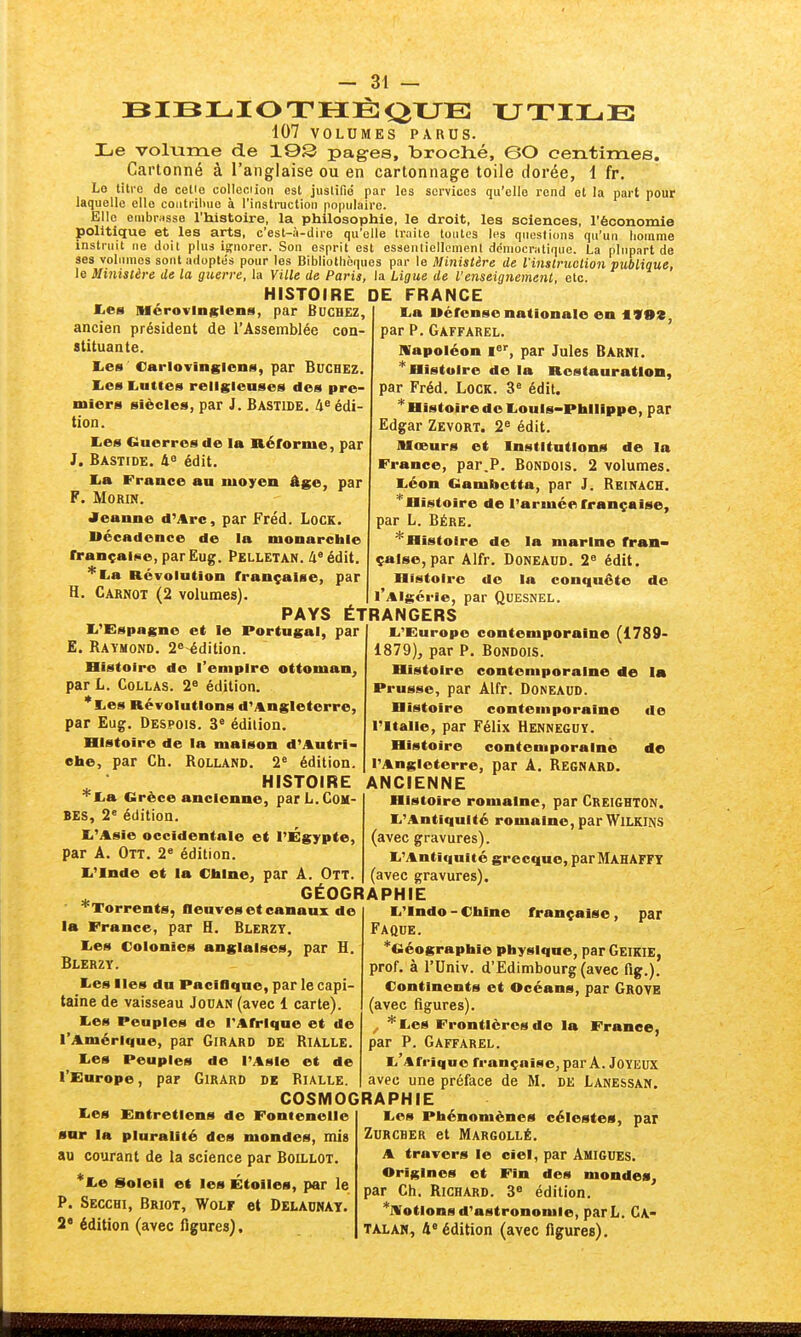 UTILE BIBLIOTHÈQUE 107 VOLUMES PARUS. Le volume de 19S pages, broché, 0O centimes. Cartonné à l'anglaise ou en cartonnage toile dorée, 1 fr. Lo liti-o de cetio colleciion est juslifio par les services qu'elle rend et la part pour laquelle elle contriliue à l'instruction populaire. Elle embrasse l'histoire, la philosophie, le droit, les sciences, l'économie politique et les arts, c'est-à-dire qu'elle traite toutes les questions qu'un homme instruit ne doil plus ignorer. Son esprit est essenliellcmenl démocratique. La plupart de ses volumes sont adoptés pour les Bibliothèques par le Ministère de l'instruction publique, le Ministère de la guerre, la Ville de Paris, la Ligue de l'enseignement, etc. HISTOIRE DE FRANCE lies Mcrovinsleiis, par Bûchez, ancien président de l'Assemblée con- stituante. lies Cariovingions, par Bûchez. lies liUttes religieuses des pre- miers siècles, par J. Bastide. 4» édi- tion. lies Guerres de la liéforme, par J. Bastide. 4^ édit. lia France an moyen âge, par F. MORIN. Jeanne d'Arc, par Fréd. LocK. Uccadonce de la monarchie lï-ançai^e, parEug. Pelletan. /inédit, ''^lia Révolution française, par H. Carnot (2 volumes) li'Espagne et le Portugal, par E. Raymond. 2 édition. Histoire de l'empire ottoman^ par L. Collas. 2^ édition. *Xies Révolutions d'Angleterre, par Eug, Despois. 3° édition. Histoire de la maison d'Autri- che, par Ch. Rolland. 2« édition, HISTOIRE *Iia Grèce ancienne, par L. Cou- BES, 2° édition. li'Asie occidentale et l'Égypte, par A. Ott. 2° édition. Ii'Inde et la Chine, par A. Ott. PAYS ÉTRANGERS lia Wéronse nationale en *V99, par P. Gaffarel. napoléon i»', par Jules Barni. Histoire de la Restauration, par Fréd. Lock. 3« édit. *HistoiredeIiOuis-Philippe, par Edgar Zevort. 2^ édit. Mœurs et Institutions de la France, par.P. BoNDOiS. 2 volumes, liéon Gambctta, par J. Reinach. * Histoire de l'armée française, par L. Bére, ^Histoire de la marine fran- çaise, par Alfr. Doneaud. 2« édit. Histoire de la conquête de l'Algérie, par Quesnel. ^Torrents, fleuves et canaux de la France, par H. Blerzy. lies Colonies anglaises, par H. Blerzy. tes Iles du Paciflque, par le capi- taine de vaisseau Jouan (avec 1 carte). lies Peuples de l'Afrique et de l'Amérique, par Girard de Rialle. liOs Peuples de l'Asie et de l'Europe, par Girard de Rialle. GEOGRAPHIE li'Europe contemporaine (1789- 1879), par P. Bondois. Histoire contemporaine de la Prusse, par Alfr. Doneaud. Histoire contemporaine de l'Italie, par Félix Henneguy. Histoire contemporaine de l'Angleterre, par A. Regnard. ANCIENNE Histoire romaine, par Creighton. li'AntiquIté romaine, par WlLKINS (avec gravures). li'Antiquité grecque, par Mahaffy (avec gravures). - Chine française, par lies Entretiens de Fonienoile sar la pluralité des mondes, mis au courant de la science par Boillot. ^liC Soleil et les Étoiles, par le P. Secchi, Briot, Wolf et Delaunay. édition (avec figures), COSMOGRAPHIE li'lndo ■ Faque. ^Géographie physique, parGEiKlE, prof, à rUniv. d'Edimbourg (avec fig.). Continents et Océans, par Grove (avec figures). ^ *Iies Frontières de la France, par P. Gaffarel. li Afriqucfrançaise, par A. Joyeux avec une préface de M, de Lanessan. lies Phénomènes célestes, par ZURCHER et Margollé. A travers le ciel, par Amigues. Origines et Fin des mondes, par Ch. Richard. 3« édition. ^motions d'astronomie, parL. CA- TALAN, 4'édition (avec figures).