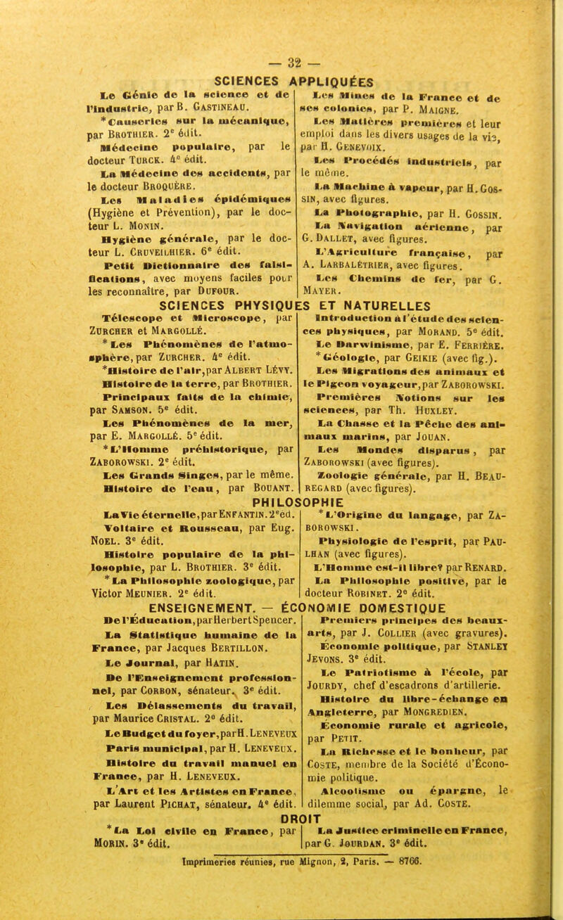 l,e Génie de la science e( de rindastrle, parB. Gastineau. 'Causeries (*ur la mécanique, par Brothier. 2° éilit. Médecine populaire, par le docteur Turck. 4° édit. l.a Médecine des accideutM, par le docteur Broquère. Les Maladie* épldémlciues (Hygiène et Prévention), par le doc- teur L. MONIN. Dygiène générale, par le doc- teur L. Cruveilhier. 6' édit. Petit Dictionnaire des falsl- Ûeations, avec moyens faciles pour les reconnaître, par Dofour. — 32 — SCIENCES APPLIQUÉES JLcN Mines de la France et de ses colonies, par P. Maigne. Les Matières preniicrcs et leur emploi dans les divers usages de la vis par H. Genevoix. ' I.t%s Procédés industriels, par le même. I.a Hacbine à vapeur, par H. Gos- SIN, avec fleures. L.a Pboiographie, par H. GossiN. ■>a Kavigntion aérienne, par G. Dallet, avec figures. L.'i%Kricul(ure française, par A. Larbalétrier, avec figures. I-cs Chemins de fer, par G. Mayek. SCIENCES PHYSIQUES ET NATURELLES Télescope et Microscope, par Zurcher et Margollé. * Les Phénomènes de l'atmo- «pbère, par Zurcher. 4^ édit. *Histoire de l'air,par Albert Lévy. Histoire de la terre, par Brothier. Principaux faits de la chimie, par Samson. 5' édit. E.es Phénomènes de la mer, par E. Margollé. 5° édit. '''li'llomme préhistorique, par Zaborowski. 2° édit. Les Grands Singes, par le même. Histoire de l'eau, par BOUANT. PHILOSOPHIE Introduction àl'ctude des scien- ces physiques, par Morand. 5» édit. Le Darwinisme, par £. FerriÈRE. * Géologie, par Geikie (avec fig.). Les Migrations des animaux et le Pigeon voyageur,par Zaborowski. Premières JVotions sur les sciences, par Th. Huxley. La Chasse et la Pêche des ani- maux marins, par JouAN. Les Mondes disparus, par Zaborowski (avec figures]. Zoologie générale, par H. Bead- REGARD (avec figures). La Vie éternelle, par En F antin . 2 ^cd. Voltaire et Rousseau, par Eug. NOEL. 3« édit. Histoire populaire de la phi- losophie, par L. Brothier. 3° édit. *La Philosophie zoologique, par Victor Meunier. 2« édit. * L'Origine du langage, par Za- borowski. Physiologie de l'esprit, par Pau- LHAN (avec figures). L'Homme est-il libre? parRENARS. La Philosophie positive, par le docteur Robinet. 2« édit. ENSEIGNEMENT. — ÉCONOMIE DOMESTIQUE De l'Education, parHerbert Spencer La Statistique humaine de la France, par Jacques Bertillon. Le Journal, par Hatin. De l'Enseignement profession- nel, par Corbon, sénateur. 3« édit. Les Délassements du travail, par Maurice Cristal. 2° édit. Le Budget du foyer,parH. Leneveux Paris municipal, par H. Leneveux. Histoire du travail manuel en France, par H. Leneveux. L'Art et les Artistes en France, par Laurent Pichat, sénateur. 4* édit. Premiers principes des beaux- arts, par J. Collier (avec gravures). Economie politique, par bTANLET Jevons. 3° édit. Le Patriotisme à l'école, par JouRDY, chef d'escadrons d'artillerie. Histoire du libre-échange en Angleterre, par MoNGREDiEN. Économie rurale et agricole, par Petit. La Richesse et le bonlieur, par Coste, membre de la Société d'Écono- mie politique. Alcoolisme ou épargne, le dilemme socialj par Ad. Coste. *La Loi civile en France, par HORIN. 3* édit. DROIT La Justice criminelle en Franco, par G. JouRDAN. 3' édit. Imprimeriee réunies, rue Mignon, 2, Paris. — 8766.