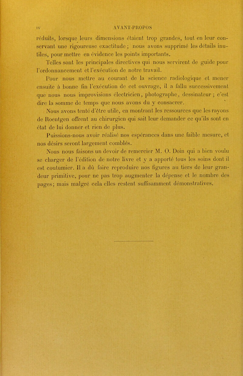 réduits, lorsque leurs dimensions étaient trop grandes, tout en leur con- servant une rigoureuse exactitude ; noiis avons supprimé les détails inu- tiles, pour mettre en évidence les points importants. Telles sont les principales directives qui nous servirent de guide pour l'ordonnancement et l'exécution de notre travail. Pour nous mettre au courant de la science radiologique et mener ensuite à bonne fin l'exécution de cet ouvrage, il a fallu successivement que nous nous improvisions électricien, photographe, dessinateur ; c'est dire la somme de temps que nous avons du y consacrer. Nous avons tenté d'être utile, en montrant les ressources que les rayons de Roentgen offrent au chirurgien qui sait leur demander ce qu'ils sont en état de lui donner et rien de plus. Puissions-nous avoir réalisé nos espérances dans une faible mesure, et nos désirs seront largement comblés. Nous nous faisons un devoir de remercier M. 0. Doin qui a bien voulu se charger de l'édition de notre livre et y a apporté tous les soins dont il est coutumier. 11 a dû faire reproduire nos figures au tiers de leur gran- deur primitive, pour ne pas trop augmenter la dépense et le nombre des pages; mais malgré cela elles restent suffisamment démonstratives.