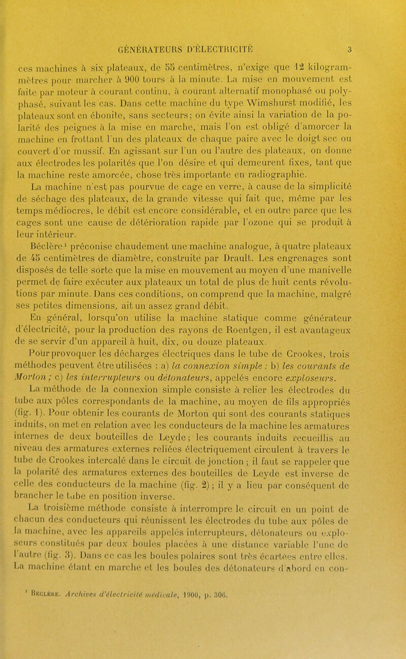 ces machines h six plateaux, de 55 centimèlres, n'exige que kilogram- mètres pour marcher i\ 900 tours à la minute. La mise en mouvement est laite par moteur h (-ourant continu, à courant alternatif monophasé ou poly- phasé, suivant les cas. Dans cette machine du type Wimshurst modifié, les plateaux sont en ébonite, sans secteurs; on évite ainsi la variation de la po- larité des peignes à la mise en marche, mais l'on est obligé d'amorcer la machine en frottant l'un des plateaux de chaque paire avec le doigt sec ou couvert d'or mussif. En agissant sur l'un ou l'autre des plateaux, on donne aux électrodes les polarités que l'on désire et qui demeurent fixes, tant que la machine reste amorcée, chose très importante en radiographie. La machine n'est pas pourvue de cage en verre, à cause de la simplicité de séchage des plateaux, de la grande vitesse qui fait que, même par les temps médiocres, le débit est encore considérable, et en outre parce que les cages sont une cause de détérioration rapide par l'ozone qui se produit à leur intérieur. Béclère^ préconise chaudement une machine analogue, à quatre plateaux de 45 centimètres de diamètre, construite par Drault. Les engrenages sont disposés de telle sorte que la mise en mouvement au moyen d'une manivelle permet de faire exécuter aux plateaux un total de plus de huit cents révolu- tions par minute. Dans ces conditions, on comprend que la machine, malgré ses petites dimensions, ait un assez grand débit. En général, lorsqu'on utilise la machine statique comme générateur d'électricité, pour la production des rayons de Roentgen, il est avantageux de se servir d'un appareil à huit, dix, ou douze plateaux. Pour provoquer les décharges électriques dans le tube de Crookes, trois méthodes peuvent être utilisées : a) la connexion simple ; b) les courants de Morton; c) les inteirupleurs ou détonateurs, appelés encore exploseurs. La méthode de la connexion simple consiste à relier les électrodes du tube aux pôles correspondants de la machine, au moyen de fds appropriés (fig. i). Pour obtenir les courants de Morton qui sont des courants statiques induits, on met en relation avec les conducteurs de la machine les armatures internes de deux bouteilles de Leyde; les courants induits recueillis au niveau des armatures externes reliées électriquement circulent à travers le tube de Crookes intercalé dans le circuit de jonction ; il faut se rappeler que la polarité des armatures externes des bouteilles de Leyde est inverse de celle des conducteurs de la machine (fig. 2) ; il y a lieu par conséquent de brancher le tube en position inverse. La troisième méthode consiste à interrompre le circuit en un point de chacun des conducteurs qui réunissent les électrodes du tube aux pôles de la machine, avec les appareils appelés interrupteurs, détonateurs ou explo- seurs constitués par deux boules placées à une distance variable l'une de l'autre (fig. 3). Dans ce cas les boules polaires sont très écartées entre elles. La machine étant en marche et les boules des détonateurs d'?ibord en con- ' Bkclékk. Archiven d'électncilé inédica/r, l(»OU, p. SOC.