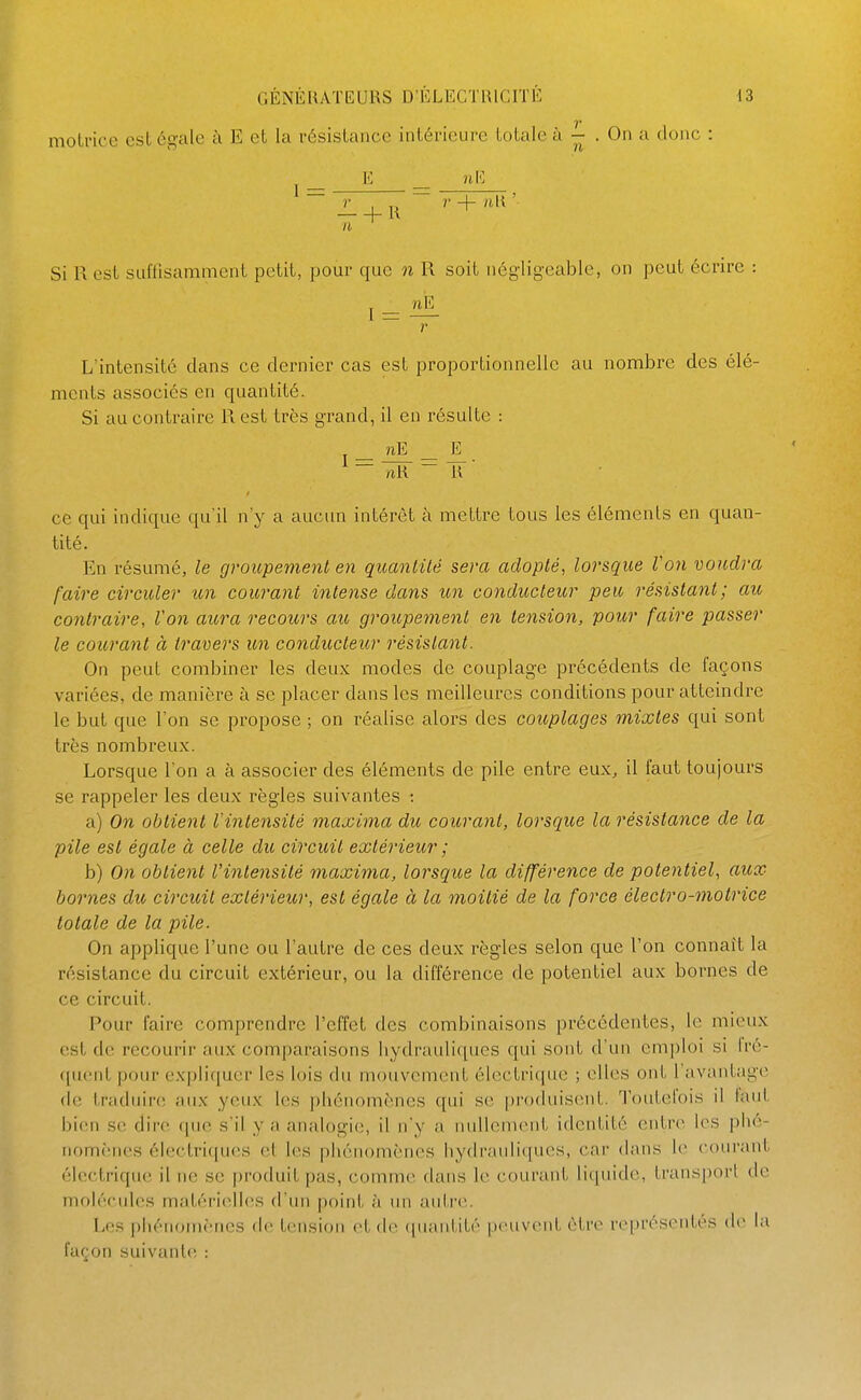 motrice est égale à E et la résistance intérieure totale à . On a donc : E uE Si R est suffisamment petit, pour que n R soit négligeable, on peut écrire : I — ilIL r L'intensité clans ce dernier cas est proportionnelle au nombre des élé- ments associés en quantité. Si au contraire R est très grand, il en résulte : nE _ E ce qui indique qu'il n'y a aucun intérêt à mettre tous les éléments en quan- tité. En résumé, le groupement en quanlilé sera adopté, lorsque Von voudra faire circuler un courant intense dans im conducleior peu résistant; au contraire, Von aura recours aïo groupement en tension, pour faire passer le courant à travers un conducteur résistant. On peut combiner les deux modes de couplage précédents de façons variées, de manière à se placer dans les meilleures conditions pour atteindre le but que l'on se propose ; on réalise alors des couplages mixtes qui sont très nombreux. Lorsque l'on a à associer des éléments de pile entre eux, il faut toujours se rappeler les deux règles suivantes : a) On obtient Vintensité maxima du courant, lorsque la résistance de la pile est égale à celle du circuit extérieiir ; b) On obtient Vintensité maxima, lorsque la différence de potentiel, aux bornes du circuit extérieur, est égale à la moitié de la force électro-motrice totale de la pile. On applique l'une ou l'autre de ces deux règles selon que l'on connaît la résistance du circuit extérieur, ou la différence de potentiel aux bornes de ce circuit. Pour faire comprendre l'effet des combinaisons précédentes, le mieux est de recourir aux comparaisons hydrauliques qui sont d'un emploi si fré- quent pour ex|)liquer les lois du mouvement électrique ; elles ont 1 avantage de traduire; aux yeux les phénomènes qui se produisent. Toutefois il faut bien S(; dire rpie s'il y a analogie, il n'y a nullement identité entn> les i)hé- nomènes électriques et les phénomènes hydrauliques, car dans le courant électrique il ne se produit pas, comme dans le courant liquide, transport de molécules matérielh^s d'un point à un autre. Les phénomènes de tension et de ([uantité peuvent être représentés de la façon suivante :