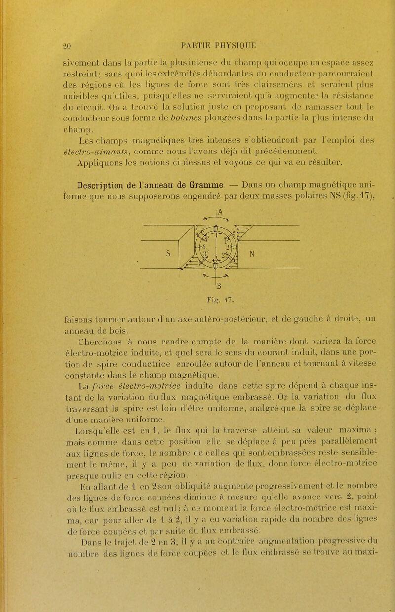 sivemcnt dans la partie la plus intense du champ qui occupe un espace assez restreint; sans quoi les extrémités débordantes du conducteur parcourraient des régions oîi les lignes de force sont très clairsemées et seraient plus nuisibles qu'utiles, puisqu'elles ne serviraient qu'à augmenter la résistance du circuit. On a trouvé la solution juste en proposant de ramasser tout le conducteur sous forme de bobines plongées dans la partie la plus intense du champ. Les champs magnétiques très intenses s'obtiendront par l'emploi des électro-aimants, comme nous l'avons déjà dit précédemment. Appliquons les notions ci-dessus et voyons ce qui va en résulter. Description de l'anneau de Gramme. — Dans un champ magnétique uni- forme que nous supposerons engendré par deux masses polaires NS (fîg.l7), A B Fig. 17. faisons tourner autour d'un axe antéro-postérieur, et de gauche à droite, un anneau de bois. Cherchons à nous rendre compte de la manière dont variera la force électro-motrice induite, et quel sera le sens du courant induit, dans une por- tion de spire conductrice enroulée autour de l'anneau et tournant à vitesse constante dans le champ magnétique. La force électro-motrice induite dans cette spire dépend à chaque ins- tant de la variation du flux magnétique embrassé. Or la variation du flux traversant la spire est loin d'être uniforme, malgré que la spire se déplace d'une manière uniforme. Lorsqu'elle est enl, le flux qui la traverse atteint sa valeur maxima ; mais comme dans cette position elle se déplace à peu près parallèlement aux lignes de force, le nombre de celles qui sont embrassées reste sensible- ment le même, il y a peu d(> variation de flux, donc force élcclro-motrice presque nulle en cette région. En allant de 1 en 2 son obliquité augmente progressivement et le nombre des lignes de force coupées diminue à mesure qu'elle avance vers 2, point où le flux embrassé est nul ; à ce moment la force électro-motrice est maxi- ma, car pour aller de 1 à 2, il y a eu variation rapide du nombre des lignes de force coupées et par suite du flux embrassé. Dans le trajet de 2 (ui 3, il y a au bontï-aire augmentàtion progressive du nombre des lignes de fot-ce coupées et lé flux ehibfassé se troilvc au iiiaxi-