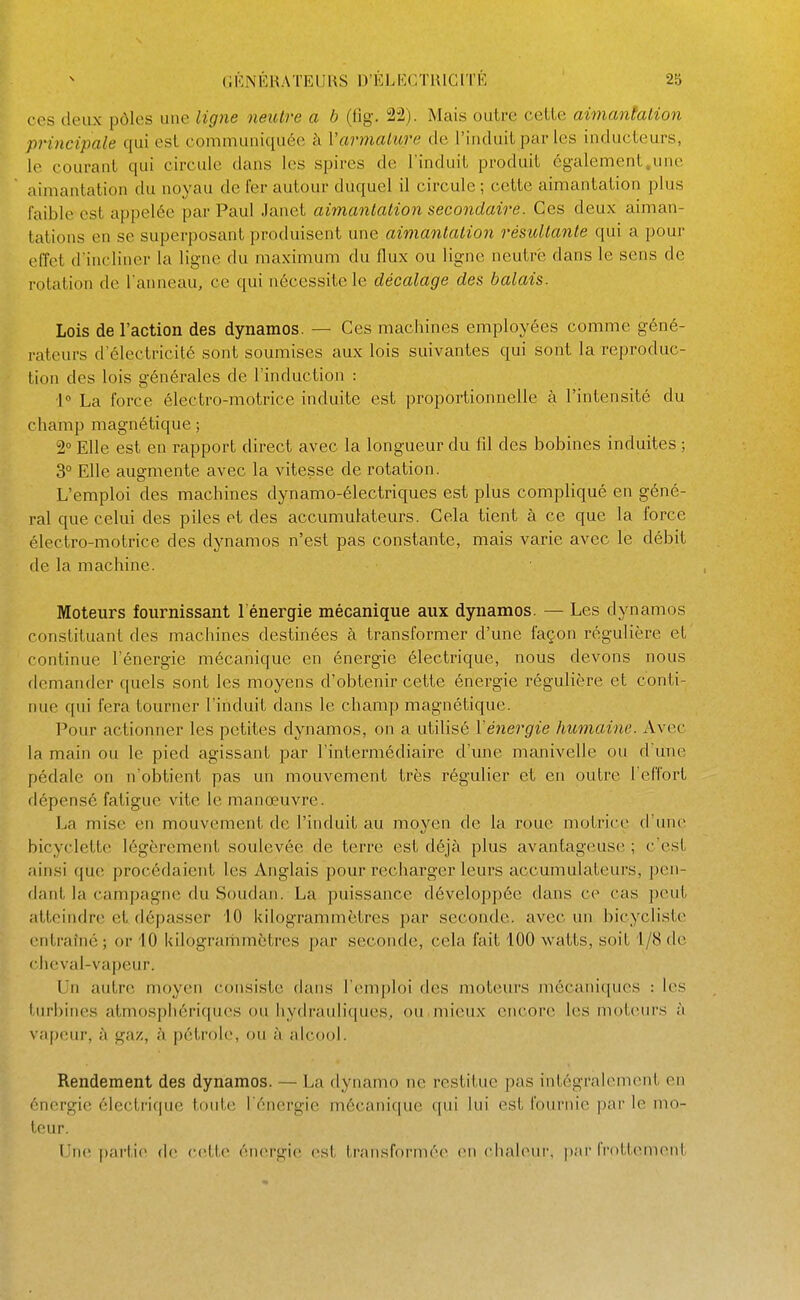 ces deux pôles une ligne neiUre a b (tîg. 22). Mais ouli-e celle aimantation principale qui est communiquée à Varmalicre de l'induit par les inducteurs, le courant qui circule dans les spires de l'induit produit cg-alement.une aimantation du noyau de fer autour duquel il circule ; cette aimantation plus faible est appelée par Paul Janel aimantation secondaire. Ces deux aiman- tations en se superposant produisent une aimantation résîdtante qui a pour effet d'incliner la ligne du maximum du flux ou ligne neutre dans le sens de rotation de l'anneau, ce qui nécessite le décalage des balais. Lois de l'action des dynamos. — Ces machines employées comme géné- rateurs d'électricité sont soumises aux lois suivantes qui sont la reproduc- tion des lois générales de l'induction : 1° La force électro-motrice induite est proportionnelle à l'intensité du champ magnétique ; 2° Elle est en rapport direct avec la longueur du fd des bobines induites ; 3° Elle augmente avec la vitesse de rotation. L'emploi des machines dynamo-électriques est plus compliqué en géné- ral que celui des piles et des accumulateurs. Cela tient à ce que la force électro-motrice des dynamos n'est pas constante, mais varie avec le débit de la machine. Moteurs fournissant l'énergie mécanique aux dynamos. — Les dynamos constituant des machines destinées à transformer d'une façon régulière et continue l'énergie mécanique en énergie électrique, nous devons nous demander quels sont les moyens d'obtenir cette énergie régulière et conti- nue qui fera tourner l'induit dans le champ magnétique. Pour actionner les petites dynamos, on a utilisé l'énergie humaine. Avec la main ou le pied agissant par l'intei'médiaire d'une manivelle ou d une pédale on n'obtient pas un mouvement très régulier et en outre l'effort dépensé fatigue vite le manœuvre. La mise en mouvement de l'induit au moyen de la roue motrice d'une bicyclette légèrement soulevée de terre est déjà plus avantageuse ; c'est ainsi que procédaient les Anglais pour recharger leurs accumulateurs, pen- dant la campagne du Soudan. La puissance développée dans ce cas peut atteindre et dépasser iO kilogrammètres par seconde, avec un bicycliste entraîné ; or '10 kilogrammètres par seconde, cela fait 100 watts, soit i/8 do clieval-vaj)eur. Un autre moyen consiste dans l'emploi des moteurs mécaniques : les turbines atmosphériques ou hydrauliques, ou mieux encore les moteurs à vapeur, à gaz, à pétrole, ou à alcool. Rendement des dynamos. — La dynamo ne restitue pas intégralement en énergie électrique toute l'énergie mécanique ([ui lui est fournie par le mo- teur. Une partie d(> cette énergie (^st transformée en chaleni-. par fr()lt(>nient