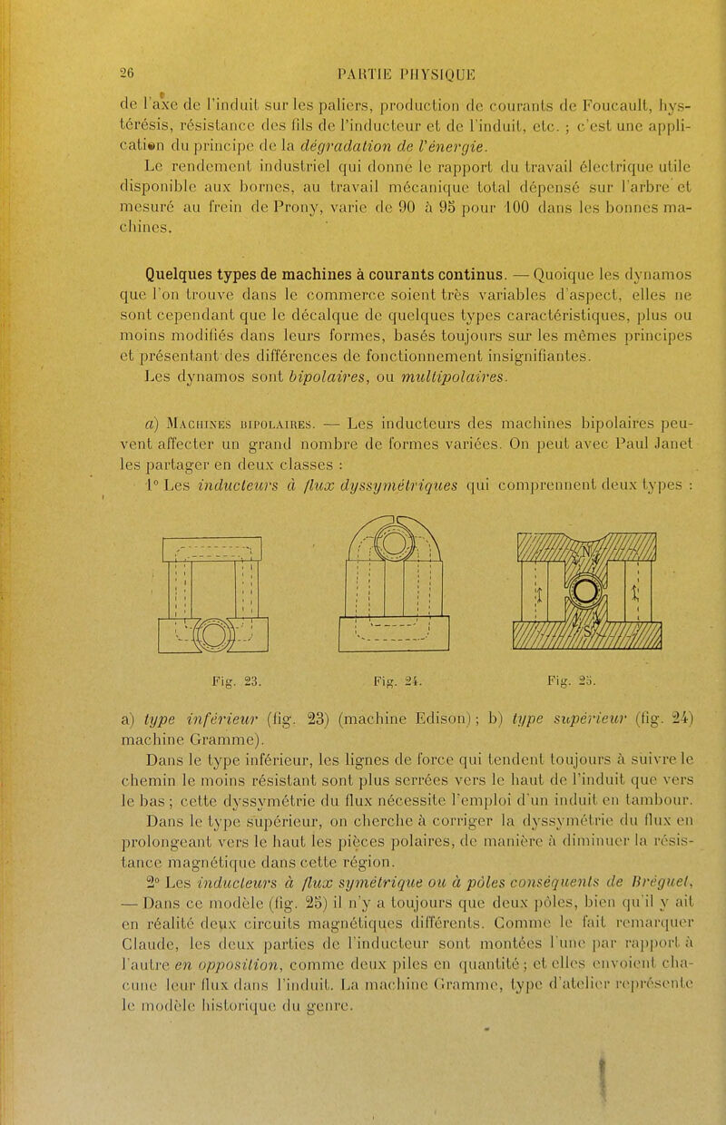 de l'axe de l'induit sur les palicîrs, production de courants de Foucault, hys- térésis, résistance des lils de l'inducteur et de l'induit, etc. ; c'est une appli- cati«n du principe de la dégradation de Vénergie. Le rendement industriel qui donne le rapport du travail électrique utile disponible aux bornes, au travail mécanique total dépensé sur l'arbre et mesuré au frein de Prony, varie de 90 à 9o pour iOO dans les bonnes ma- chines. Quelques types de machines à courants continus. — Quoique les dynamos que l'on trouve dans le commerce soient très variables d'aspect, elles ne sont cependant que le décalque de quelques types caractéristiques, plus ou moins modifiés dans leurs formes, basés toujours sur les mêmes principes et présentant des différences de fonctionnement insignifiantes. Les dynamos sont bipolaires, ou miUiipolaires. a) Machines bipolaires. — Les inducteurs des machines bipolaires peu- vent affecter un grand nombre de formes variées. On peut avec Paul Janet les partager en deux classes : i Les inducteurs à Jlux dijssymétriques qui comprennent deux types : a) type inférieur (fig. 23) (machine Edison) ; b) type supérieur (fig. 24) machine Gramme). Dans le type inférieur, les lignes de force qui tendent toujours à siiivrele chemin le moins résistant sont plus serrées vers le haut de l'induit que vers le bas ; cette dyssymétrie du flux nécessite l'emploi d'un induit en tambour. Dans le type supérieur, on cherche à corriger la dyssymétrie du flux en prolongeant vers le haut les pièces polaires, de manière à diminuer la résis- tance magnétique dans cette région. 2° Les inducteurs à flux symétrique ou à pôles conséquents de Bréguel, — Dans ce modèle (lig. 25) il n'y a toujours que deux ])ôles, bien qu'il y ait en réalité deux circuits magnétiques différents. Gomme le fait remarquer Claude, les deux parties de l'inducteur sont montées l'une par rapport à l'autre en opposition, comme deux piles en quantité; et elles envoient cha- cune leur flux dans l'induit. La machine Gramme, type d'atelier représente le modèle historique du genre.