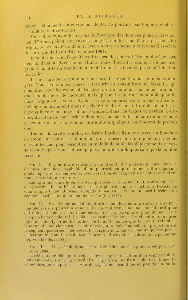 ^jg^ PARTIE CIIIRUIUUGALIÎ tement l'étendue de la cavité purulente, ne pouvant pas toujours explorer ses différents diverticulcs. Pour obtenir, avec les rayons de Roentgen des données plus précises sur ces différents points, nous avons songé à remplir, sous légère pression, les trajets, ou les cavités à définir, avec un corps opaque aux rayons X (société de chirurgie de Paris, 13 novembre 1901). L'iodoforme, dont l'opacité est très grande, pourrait être employé, en sus- pension dans la glycérine ou l'huile; mais il serait à craindre qu'une trop grande quantité du médicament restât dans les tissu et provoquât de l'in- toxication. Le mercure ou la pommade mercurielle présenteraient les mômes dan- gers. Nous avons alors pensé à recourir au sous-nitrate de bismuth, qui constitue, pour les rayons de Roentgen, un opaque un peu moins prononcé que riodoforme et le mercure, mais qui peut séjourner en notable quantité dans l'organisme, sans entraîner d'inconvénients. Nous avons utilisé un mélange suffisamment épais de glycérine et de sous-nitrate de bismuth, et l'avons injecté au moyen d'une seringue, dans les trajets et cavités à étu- dier, directement par l'orifice fistuleux, ou par l'intermédiaire d'une sonde en gomme ou en caoutchouc, introduite à quelques centimètres de profon- deur. Une fois la cavité remplie, on ferme l'orifice fistuleux, avec un bouchon de coton, une cuirasse coUodionnée, ou la pression d'une pince de Kocher, suivant les cas, pour permettre au malade de subir les déplacements néces- saires aux opérations radioscopiques, ou radiograpiiiques sans que la bouillie ressorte. Obs. I. —E..., militaire réformé, a été atteint, il y a dix-neuf mois, dans le décours d'une fièvre typhoïde, d'une pleurésie suppurée gauche. Il a déjà subi quatre opérations d'empyème, avec résection de fragments de côtes, et malgré tout, il persiste une fistule. Radiographié dans le sens antéro-postérieur, le 14 mai 1901, après injection de glycérine bismuthée dans la fistule pleurale, nous constatons l'existence d'un simple trajet filiforme, s'étendant jusqu'au niveau du bord inférieur du segment postérieur de la deuxième cote (fig. 1184). Obs. II. —E..., régiment d'infanterie coloniale, a eu à la suite delà grippe, une pleurésie suppurée à gauche. Le l4 mai 1901, une incision fut pratiquée entre la septième et la huitième côte, sur la ligne axillaire, pour donner issue à l'épauchement pleural. La plaie est restée fistuleuse. Le cliché obtenu après injection de glycérine bismuthée, le 19 août montre que la cavité s'étend en hauteur, du neuvième espace intercostal, à la troisième côte, en projection sur le segment postérieur des côtes. La largeur maxinia de l'ombre portée par la collection de bismuth est de 5 centimètres ; il n'existe pas de zone de pénombre appréciable (fig. 1185). Obs. III. — M..., 76° de ligne, a été atteint de pleurésie gauche suppurée, en octobre 1900. Le 28 janvier 1901, on ouvrit la plèvre, après résection d'un segment de la neuvième côte, sur la ligne axillaire ; il persista une fistule plcuro-cutanée. Le 26 octobre, je remplis la cavité de glycérine bismuthée et prends un radio-