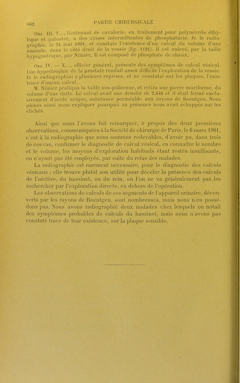 0ns. III. T..-, liculcnaiil do cavalerie, en traileinent pour polynévrite éthy- lique et palustre, a des crises interniiltentes de pliospliaturie. Je le radio- »-raphip, le 24 mai 1901, et constate l'existence d'un calcul du volume d'une amande, dans le côlé droit de la vessie (fig'. 1191). Il est enlevé, par la taille hypog-astriquc, par Nimier. Il est composé de .phosphate de chaux. 0„s. IV. — X..., officier général, présente des symptômes de calcul vésical. Une liyperlrophio de la prostate rendait assez difficile l'exploration de la vessie. Je le radiographiai à plusieurs repi'ises, et ne constatai sur les plaque.s, l'exis- tence d'aucun calcul. M. Nimier pratiqua la taille sus-pubienne, et retira une pierre muriforme, du volume d'une datte. Le calcul avait une densité de 2.648 et il était formé exclu- sivement d'acide urique, substance perméable aux rayons de Roentgen. Nous pûmes ainsi nous expliquer pourquoi sa présence nous avait échappée sur les clichés. Ainsi que nous l'avons fait remarquer, à propos des deux premières observations, communiquées à la Société de chirurgie de Paris, le 6 mars 1901, c'est à la radiographie que nous sommes redevables, d'avoir pu, dans trois de ces cas, confirmer le diagnostic de calcul vésical, en connaître le nombre et le volume, les moyens d'exploration habituels étant restés insuffisants, ou n'ayant pas été employés, par suite du refus des malades. La radiographie est rarement nécessaire, pour le diagnostic des calculs vésicaux ; elle trouve plutôt son utilité pour déceler la présence des calculs de l'uretère, du bassinet, ou du rein, où l'on ne va généralement pas les rechercher par l'exploration directe, en dehors de l'opéi'ation. Les observations de calculs de ces segments de l'appareil urinaire, décou- verts par les rayons de Roentgen, sont nombreuses, mais nous n'en possé- dons pas. Nous avons radiographie deux malades chez lesquels on notait des symptômes probables de calculs du bassinet, mais nous n'avons pas constaté trace de leur existence, sur la plaque sensible.