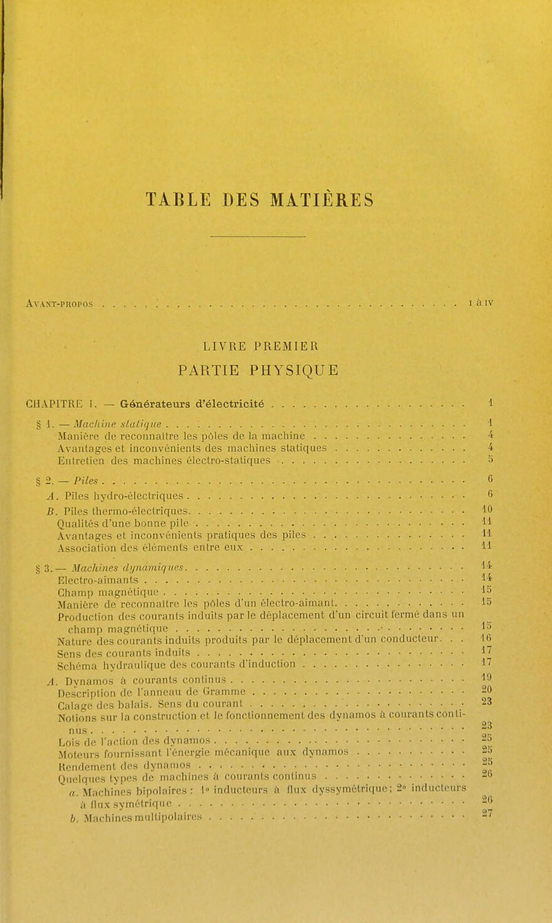 TABLE DES MATIÈRES Av.VNT-PROPOS I à IV LIVRE PREMIER PARTIE PHYSIQUE CHAPITRE I. — Générateurs d'électricité 1 § 1. — Machine sUdique Manière de reconnaître les pôles de la machine . . Avantages et inconvénients des machines statiques Entretien des machines électro-statiques 1 4 4 Piles G A. Piles hydro-électriques 6 B. Piles thermo-électriques 10 Qualités d'une bonne pile 11 Avantages et inconvénients pratiques des piles 11 Association des éléments entre eux 11 § 3.— Machines dijnamiques l i^ Electro-aimants 1^ Champ magnétique 15 Manière de reconnaître les pAles d'un électro-aimant 15 Production des courants induits par le déplacement d'un circuit fermé dans un champ magnétique • 15 Nature des courants induits produits par le déplacement d'un conducteur. . . 46 Sens des courants induits IJ Schéma hydraulique des courants d'induction 1'' A. Dynamos à courants continus l'J Description de l'anneau de Gramme 20 Calage des balais. Sens du courant • 23 Notions sur la construction et le fonctionnement des dynamos ii courants conti- nus Jt Lois de l'action des dynamos Moteurs fournissant l'énergie mécanique au.x dynamos 25 Kendement des dynamos 25 Quelques types de machines à courants continus -o a. Machines bipolaires: 1° inducteurs i\ flux dyssymétrique; 2» inducteurs il flux symétrique 2G b. Machines multipolaires 27