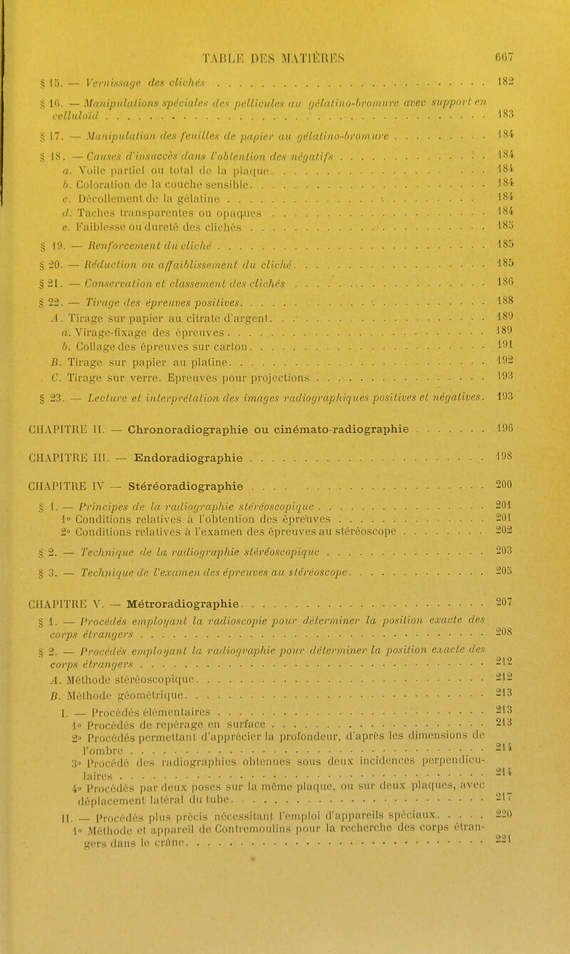 S 13. — Veriiissuge des clichés 182 § l*). — Manipulatiotis spéciales des pellicules an r/éldlino-hroinurc avec support en celluloïd ' ■ISS § 17. — Manipulation des feuilles de papier au r/élaliiio-ljrom ure g 18. —Causes d'insuccès dans l'oblenlion des négatifs 184 a. Yoilc pai'liel ou iolal ûv. la plaque ^84 h. Coloration do la couche sensible ^8''' c. Décollement de la gélatine 184 (/. Taches transparentes ou opaq-ues ''84 e. Faiblesse ou dureté des clichés 18;j § 19. — Renforcement du cliché 185 g 20. — Réduction ou affaiblissement du cliché 185 §21. — Conservation et classement des clichés 18G g 22. — Tirage des épreuves positives 188 A. Tirage sur papier au citrate d'argent 189 a. Virage-fixage des épreuves 189 b. Collage des épreuves sur carton 191 B. Tirage sur papier au platine 192 . C. Tirage sur verre. Epreuves pour projections 193 § 23. — Lecture et interprétation des images radiographiques positives et négatives. 193 CHAPITRE II. — Chronoradiographie ou cinémato-radiographie 196 CHAPITRE m. — Endoradiographie 198 CHAPITRE IV — Stéréoradiographie 200 g 1. — Principes de la radiographie ste'réoscoplque 201 1° Conditions relatives à l'obtention des épreuves 201 2 Conditions relatives à l'examen des épreuves au stéréoscope 202 g 2. — Technique de la radiographie stéréoscojiique 203 § 3. — Technique de l'examen des épreuves au stéréoscope 20o CHAPITRE V. — Métroradiographie 207 § 1. — Procédés employant la radioscopie pour déterminer la position exacte des corps étrangers 208 § 2. — Procédés employant la radiographie pour déterminer la position exacte des corps étrangers 212 A. Méthode stéréoscopiquc 212 B. ^léthode géométrique 213 I. — Procédés élémentaires 213 ■1 Procédés de rei)érage en surface .•    2° Procédés permettant d'apprécier la profondeur, d'après les dimensions de l'ombre ■ • 211 3 Procédé des radiographies obtenues sous deux incidences perpendicu- laires 4 Procédés parflcux poses sur la môme plaque, ou sur deux plaques, avec déplacement latéral du tube 217 II. _ Procédés plus précis nécessitant l'onii)loi d'appareils spéciaux 220 1» Méthode et appareil de Coniremoulins pour la recherche des corps étran- gers datis 1(! crcine