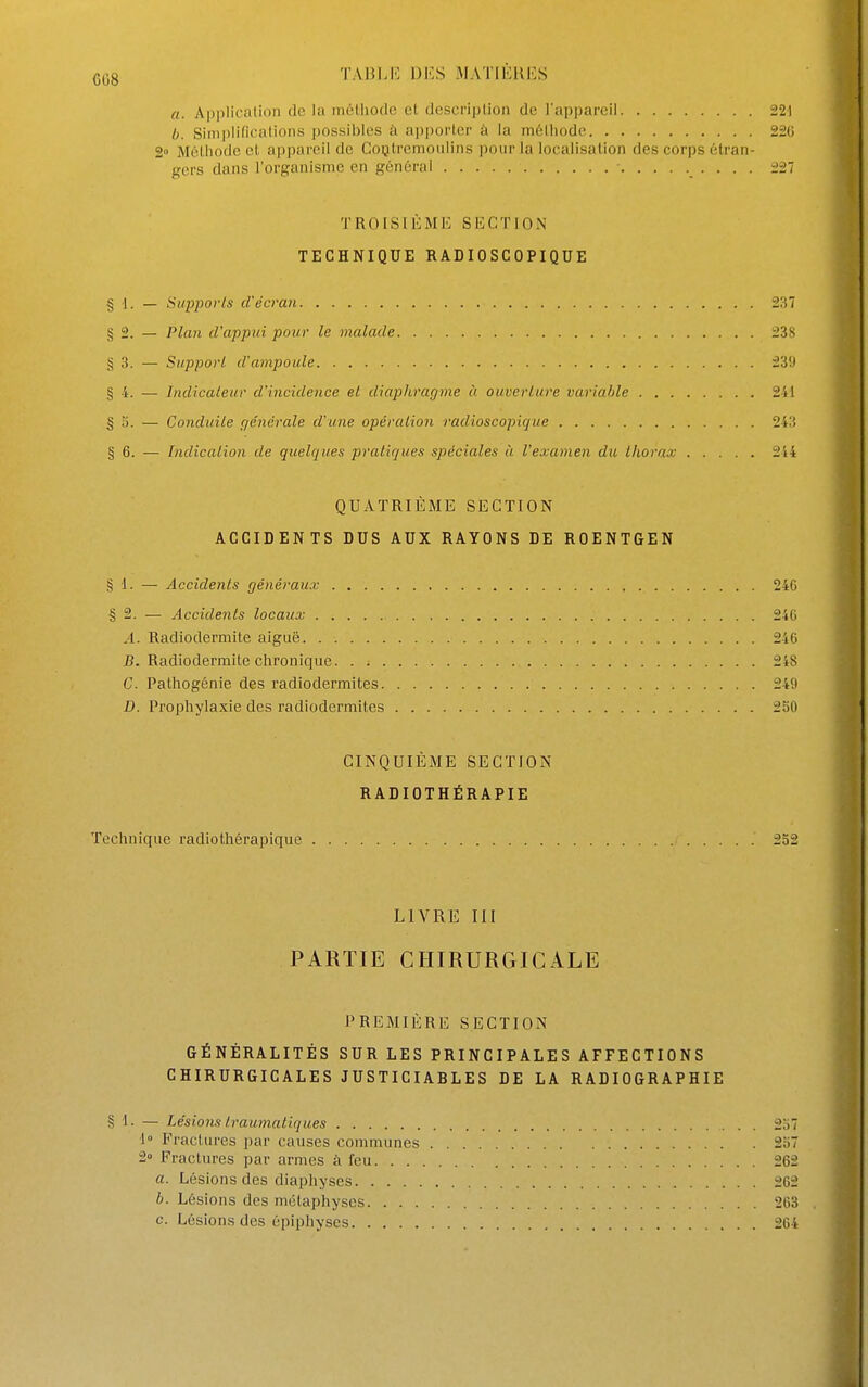 a. Application de la inélliocle et description de l'appareil 221 b. Simplifications possibles à apporter à la mélliodo 226 2» Méthode et api)areil de Cogtremoiiliiis ])oiir la localisation des corps étran- gers dans l'organisme en général î27 TROISIÈME SECTION TECHNIQUE RADIOSCOPIQUE § 1. — Supports d'écran 237 § 2. — Plan d'appui pour le malade 238 § 3. — Support d'ampoule 239 § 4. — Indicateur d'incidence et diaphragme à ouverture varia/ile 241 ^5. — Conduite fjénérale d'une opération radioscopique 243 § 6. — Indication de quelques pratiques spéciales ù l'examen du thorax 244 QUATRIÈME SECTION ACCIDENTS DUS AUX RAYONS DE ROENTGEN § 1. — Accidents généraux 246 § 2. — Accidents locaux 246 .1. Radiodermite aiguë 246 J5. Radiodermite chronique. . 248 C. Pathogénie des radiodermites 249 D. Prophylaxie des radiodermites 2S0 CINQUIÈME SECTION RADIOTHÉRAPIE Technique radiothérapique 232 LIVRE III PARTIE CHIRURGICALE PREMIÈRE SECTION GÉNÉRALITÉS SUR LES PRINCIPALES AFFECTIONS CHIRURGICALES JUSTICIAELES DE LA RADIOGRAPHIE § 1. — Lésions traumatiques ■1° Fractures par causes communes 2° Fractures par armes à feu. . . a. Lésions des diaphyses b. Lésions des métaphyses. . . . c. Lésions des épiphyscs 257 257 262 262 263 264