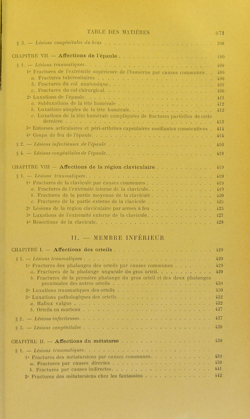 g 3. — Lésions congéiiilalcs du bras yog CllAPlTIiK VII. — Affections de l'épaule 100 S I. — Lésions Ivaumaliques 400 1 Fracliiros de l'extiviiiilé supérit'iiro de l'IninuTu.s par causes communes. . 'lOO a. Frai-tu l'es liibérosilaires .',00 b. FracUires du col analouiiquc .iOl f. Fractures du col chirurgical 406 :2'> Luxations de l'épaule .VI I a. Hubluxalions de la tùle luimérale 412 b. Luxations simples de la tcMe liumérale 41i c. Luxations de la tète humérale comi)liquées de IracUires partielles de celte dernière 413 > Entorses articulaires et péri-arthrites capsulaires ossifiantes consécutives . 414 4 Coups de feu de l'épaule 414 § 2. — Lésions infeclieusos de Vépatde 416 § 4. — Lésions congénitales de l'épaule. 418 CHAPITRE V[II — Affections de la région claviculaire 419 § 1. — Lésions Irauinaiiques 419 i Fractures de la clavicule par causes communes 419 a. Fractures de l'extrémité interne de la clavicule 419 b. Fractures de la partie moyenne de la clavicule 4i0 c. Fractures de la partie externe de la clavicule 42o 2° Lésions de la région claviculaire par armes à feu 42S 3» Luxations de l'extrémité externe de la clavicule 427 4» Résections de la clavicule 428 II. — MEMBRE INFÉRIEUR CHAPITRE I. — Affections des orteils 429 g 1. — Lésions Iraumaiiques 429 1° Fractures des phalanges des orteils par causes communes 429 a. Fractures de la phalange unguôale du gros orteil 429 b. Fractures de la première phalange du gros orteil et des deux phalanges proximales des autres orteils 430 2° Luxations traumatiques des orteils 430 3» Luxations pathologiques des orteils 432 a. Hallux valgus 432 b. Orteils en marteau 437 §2. — I^ésions infectieuses 437 § 3. — Lésions congénitales 438 CHAPITRE II. — Affections du métatarse 439 §1. — Lésions traumatiques 4° Fractures des métatarsiens par causes communes 439 a. Fractures |)ar causes directes 439 b. Fractures |)ar causes indirectes 441 2° Fractures des métatarsiens chez les fantassins 442