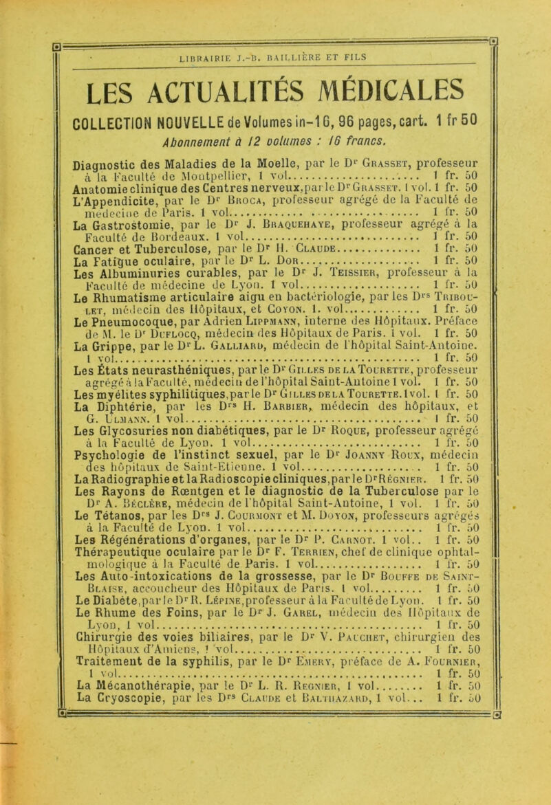 LES ACTUALITÉS MÉDICALES COLLECTION NOUVELLE de Volumes in-16, 96 pages, cart. 1 fr 50 Abonnement à !2 oolumes : 16 francs. Diagnostic des Maladies de la Moelle, par le Grasset, professeur à la Faculté de Moutpellicr, 1 vol 1 fr. ôO Anatomieclinique des Centres nerveux,pai leD^GuAssET. Ivol.l fr. 50 L’Appendicite, par le Uroca, professeur agrégé de la Faculté de inedeciiie de l’aris. 1 vol 1 fr. 50 La Gastrostomie, par le J. Braquehaye, professeur agrégé à la Faculté de Bordeaux. 1 vol 1 fr. 50 Cancer et Tuberculose, par le D'' II. Claude 1 fr. 50 La Fatigue oculaire, par le L. Dor 1 fr. 50 Les Albuminuries curables, par le J. Teissier, professeur à la Faculté de médecine de Lyon. I vol 1 fr. 50 Le Rhumatisme articulaire aigu eu bactériologie, par les D‘s Tribou- LET, médecin des Hôpitaux, et Goyon. 1. vol 1 fr. 50 Le Pneumocoque, par Adrien Lippmanx, iuterue des Hôpitaux. Préface de M. le ü' Duflocq, médecin des Hôpitaux de Paris, l vol. 1 fr. 50 La Grippe, par leD‘ L. Galliard, médecin de l'hôpital Saint-Antoine. l vol. 1 fr. 50 Les États neurasthéniques, parle D'’Gilles delaTolrette, professeur agrégéàlaFaculté, médecin de l’hôpital Saint-Antoine 1 vol. 1 fr. 50 Les myélites syphilitiques,par le Dr Gilles DELA Tourette. 1vol. 1 fr. 60 La Diphtérie, par les Dr» H. Barbier, médecin des hôpitaux, et G. Ll.max.n. 1 vol I fr. 50 Les Glycosuries non diabétiques, par le Dr Roque, professeur agrégé à la Faculté de Lyon. 1 vol 1 fr. 50 Psychologie de l’instinct sexuel, par le Dr Joanny Roux, médecin des hôpitaux de Saint-Etieune. 1 vol 1 fr. 50 La Radiographie et la Radioscopie cliniques,par le DrRÊGNiER. 1 fr. 50 Les Rayons de Rœntgen et le diagnostic de la Tuberculose par le Dr A. Béclère, médecin de l'hôpital Saint-Antoine, 1 vol. 1 fr. 50 Le Tétanos, par les Dr» J. Gourmont et M. Doyon, professeurs agrégés à la Faculté de Lyon. 1 vol 1 fr. 50 Les Régénérations d’organes, par le Dr P. Garxot. 1 vol.. 1 fr. 50 Thérapeutique oculaire par le Dr F, Terrien, chef de clinique ophtal- mologique à la Faculté de Paris. 1 vol 1 fr. 50 Les Auto-intoxications de la grossesse, par le Dr Bouffe de Saint- Blaise, accoucheur des Hôpitaux de Paris. 1 vol 1 fr. 50 LeDiabète.parleDrR. LÉPiNE.professeuràlaFarultédeLyon. 1 fr. 50 Le Rhume des Foins, par le Dr J, Garel, médecin des Hôpitaux de Lyon, 1 vol 1 fr. 50 Chirurgie des voies biliaires, par le Dr V. Pauciiet, chirurgien des Hôpitaux d’Amiens, ? vol 1 fr. 50 Traitement de la syphilis, par le Dr Emeky, préface de A. Fournier, 1 vol 1 fr. 50 La Mécanothérapie, par le Dr L. R. Reonier, 1 vol 1 fr. 50 La Cryoscopie, par les Dr» Glaude et Baltiiazard, 1 vol... 1 fr. 50 =3