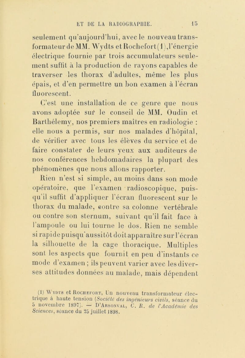 seulemoiit qu’aujourd’liui, avec le nouveau trans- formateur de MM. W ydts et Hocliefort( 1 ),l’énergie électrique fournie par trois accumulateurs seule- ment suflit à la production de rayons capables de traverser les thorax d’adultes, même les plus épais, et d’en permettre un ])ou examen à l’écran tluorescent. C’est une installation de ce genre que nous avons adoptée sué le conseil de MM. Oudin et Barthélemy, nos premiers maîtres en radiologie : elle nous a permis, sur nos malades d’hôpital, de vérilier avec tous les élèves du service et de faire constater de leurs yeux aux auditeurs de nos conférences hebdomadaires la plupart des phénomènes que nous allons rapporter. Rien n’est si simple, au moins dans son mode opératoire, que l’examen radioscopique, puis- qu’il suffit d’appliquer l’écran tluorescent sur le thorax du malade, eontre sa colonne vertébrale ou contre son sternum, suivant qu’il fait face à l’ampoule ou lui tourne le dos. Rien ne semble si rapide puisqu’aussitôt doit apparaître sur l’écran la silhouette de la cage thoracique. Multiples sont les aspects que tournit en peu d’instants ce mode d’examen ; ils peuvent varier avec les diver- ses attitudes données au malade, mais dépendent (I) \\ YüTs etRocHEKORT, Un nouveau transformateur élec- trique à haute tension [Société des ingénieurs civils, séance du 5 novembre 1897). — D’Arsonval, C. li. de l'Académie des Seiences, séance du 25 juillet 1898.