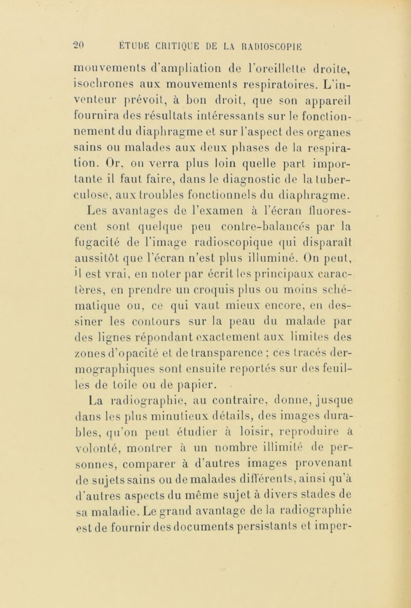 mouvenicnls (rampliatioii do l’orelllolle droite, isoclironos aux mouvemonis respiratoires. L’in- venteur prévoit, à bon droit, que son appareil fournira des résultats intéressants sur le fonction- nement du diaphragme et sur l’asj)ect dos organes sains ou malades aux deux phases de la respira- tion. Or, on verra plus loin quelle part impor- tante il faut faire, dans le diagnostic de la tuber- culose, aux troubles fonctionnels du dia|)bragme. Les avantages de l’examen à l’écran lluores- cent sont queb|ue peu contre-balancés par la fugacité de l’image radioscopique ([ui disparaît aussitôt que l’écran n’est plus illuminé. On peut, il est vrai, en noter par écrit les principaux carac- tères, on prendre un croquis plus ou moins sché- matique ou, ce qui vaut mieux encore, en des- siner les contours sur la peau du malade par des lignes répondant exactement aux limites des zones d’opacité et de transparence ; ces tracés der- mograpbiques sont ensuite reportés sur des feuil- les de toile ou de jiapier. La radiographie, au contraire, donne, jusque dans les plus minutieux détails, des images dura- bles, qu’on peut étudier à loisir, reproduire à volonté, montrer à un nombre illimité do per- sonnes, comparer à d’autres images provenant de sujets sains ou de malades diilerents, ainsi qu’à d’autres aspects du môme sujet à divers stades de sa maladie. Le grand avantage de la radiographie est de fournir des documents persistants et imper-