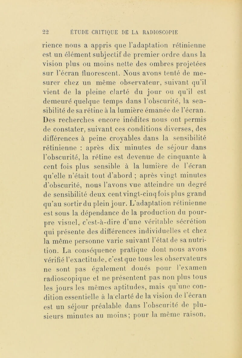 rience nous a appris que radaplalioii rélinietme est un élément subjectif de premier ordre dans la vision plus ou moins nette des ombres projetées sur l’écran lUiorcscent. Nous avons tenté de me- surer chez un même observateur, suivant qu’il vient de la pleine clarté du jour ou qu’il est demeuré quelque temps dans l’obscurité, la sen- sibilité de sa rétine à la lumière émanée de l’écran. Des recherches encore inédites nous ont permis de constater, suivant ces conditions diverses, des ditlerences à peine croyables dans la sensibilité rétinienne : après dix minutes de séjour dans l’obscurité, la rétine est devenue de cinquante à cent fois plus sensible à la lumière de l’écran qu’elle n’était tout d’abord ; après vingt minutes d’obscurité, nous l’avons vue atteindre un degré de sensibilité deux cent vingt-cinq fois plus grand qu’au sortir du plein jour. L’adaptation rétinienne est sous la dépendance de la production du pour- pre visuel, c’est-à-dire d’une véritalde sécrétion qui présente des ditlerences individuelles et chez la même [lersonne varie suivant l’état de sa nutri- tion. La conséquence pratique dont nous avons vérifié l’exactitude, c’est que tous les observateurs ne sont pas également doués pour l’examen radioscopicjue et ne présentent pas non plus tous les jours les mêmes aptitudes, mais qu’une con- dition essentielle à la clarté de la vision do l’écran est un séjour préalable dans l’obscurité de plu- sieurs minutes au moins*, pour la même raison,