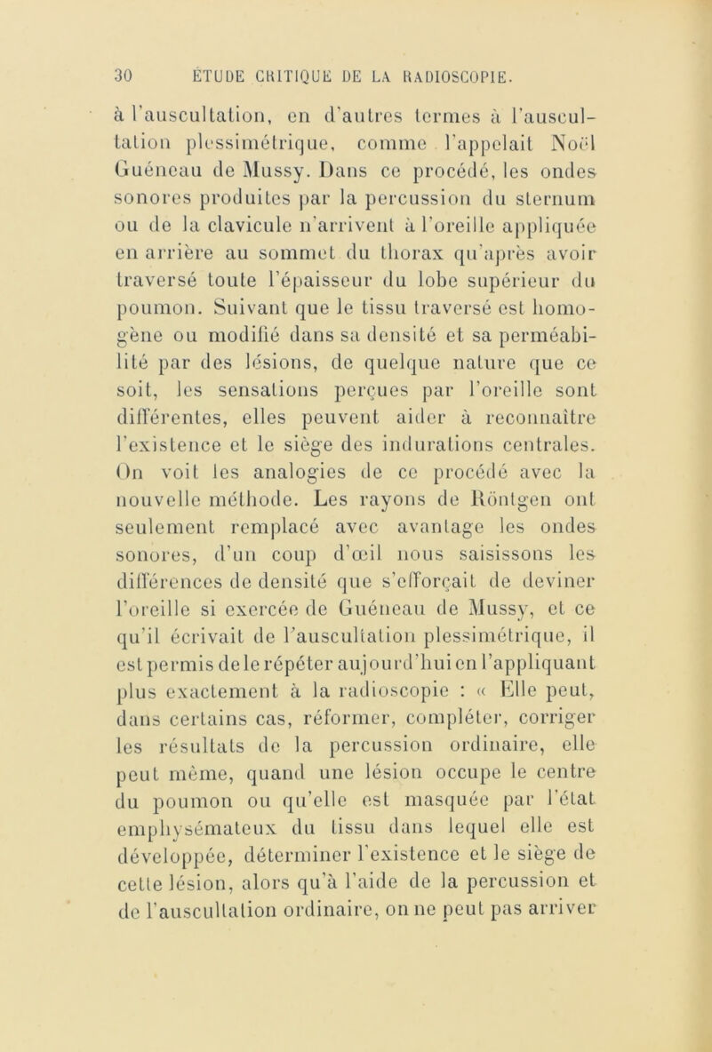 à l’auscullaüon, en d’aulres lcrmes à l’auscul- lalion plessimélriquc, comme l’appelait NoOl Guéiieaii de Miissy. Dans ce procédé, les ondes sonores produites par la percussion du sternum ou de la clavicule n’arrivent à l’oreille appliquée en ai'rière au sommet du thorax qu’après avoir traversé tonte l’épaisseur du lobe supérieur du poumon. Suivant que le tissu traversé est homo- gène ou modifié dans sa densité et sa perméabi- lité par des lésions, de quelque nature (jue ce soit, les sensations perçues par l’oreille sont diiïérentes, elles peuvent aider à reconnaître l’existence et le siège des indurations centrales. (In voit les analogies de ce procéilé avec la nouvelle méthode. Les rayons de Rdntgen ont seulement remplacé avec avantage les ondes sonores, d’un coup d’œil nous saisissons les dillerences de densité que s’elForçait de deviner l’oreille si exercée de Guénean de Mussy, et ce qu’il écrivait de rauscultation plessimélrique, il est permis de le répéter aujourd’hui en l’appliquant plus exactement à la radioscopie : « Elle peut, dans certains cas, réformer, compléter, corriger les résultats de la percussion ordinaire, elle peut même, quand une lésion occupe le centre du poumon ou qu’elle est masquée par l’état emphysémateux du tissu dans lequel elle est développée, déterminer l’existence et le siège de cette lésion, alors qu’à l’aide de la percussion et de l’auscultation ordinaire, on ne peut pas arriver