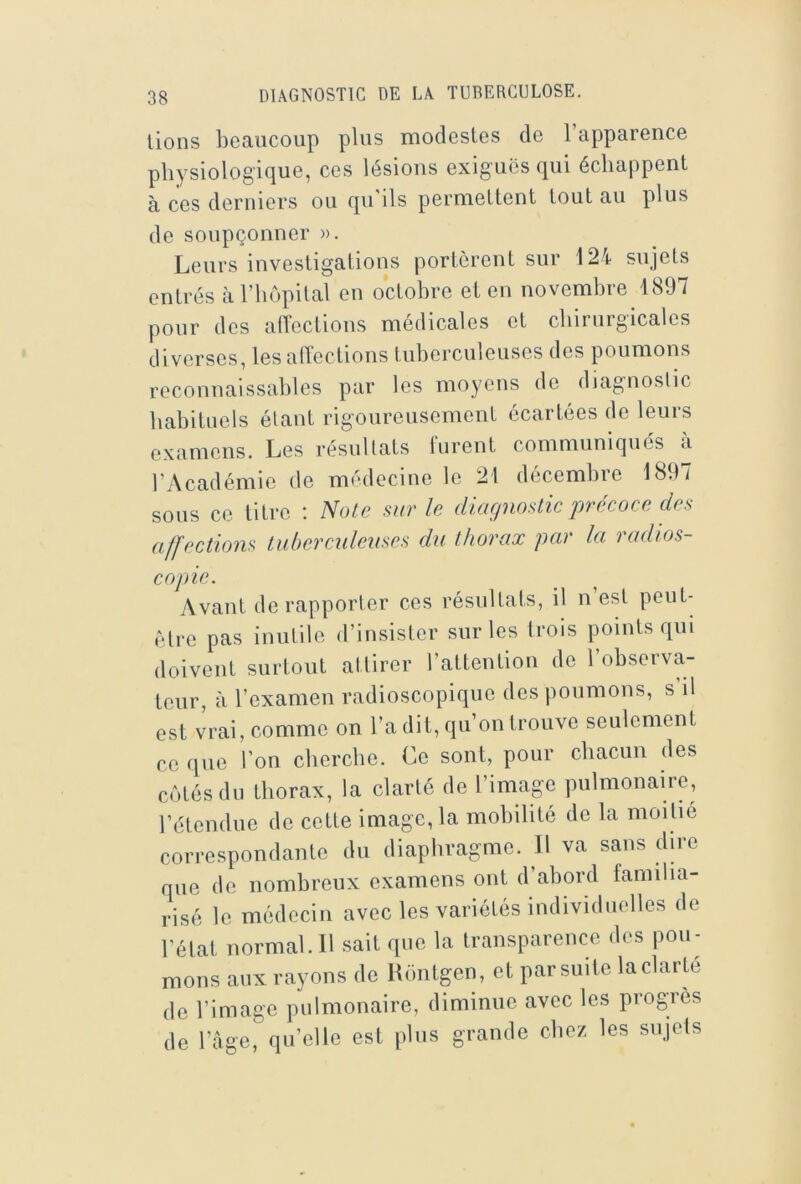 lions beaucoup plus modestes de l’apparence physiologique, ces lésions exiguës qui échappent à ces derniers ou qu'ils permettent tout au plus de soupçonner ». Leurs investigations portèrent sur 124 sujets entrés àriiôpilal en octobre et en novembre 1897 pour des alTeclions médicales et chirurgicales diverses, les atTections tuberculeuses des poumons reconnaissables par les moyens de diagnostic habituels étant rigoureusement écartées de leurs examens. Les résultats lurent communiqués à l’Académie de médecine le 21 décembre 1897 sous ce titre ; Note sur le diagnostic jjrécoce des affections tuberculeuses du thorax par la radios- copie. Avant de rapporter ces résultats, il n est peut- èdre pas inutile d’insister sur les Irois points qui doivent surtout attirer l’attention do l’observa- teur, à l’examen radioscopique des poumons, s il est vrai, comme on l’a dit, qu’on trouve seulement CO que l’on cherche. Ce sont, pour chacun des côtés du thorax, la clarté de l’image pulmonaire, l’étendue do cette image, la mobilité de la moitié correspondante du diaphragme. Il va sans dire que de nombreux examens ont d’abord familia- risé le médecin avec les variétés individuelles de l’état normal.il sait que la transparence des pou- mons aux rayons de Rontgen, et par suite laclarté do l’image pulmonaire, diminue avec les progrès de l’àge, qu’elle est plus grande chez les snjels