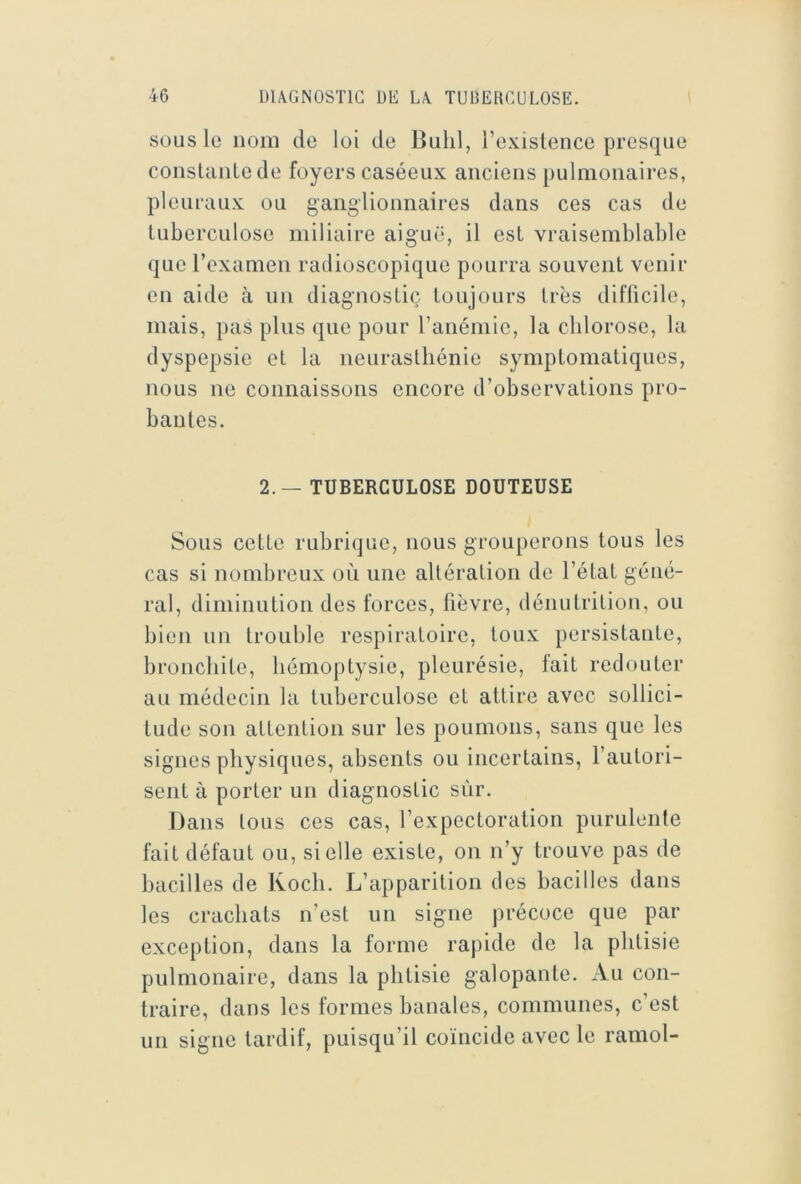 SOUS le nom de loi de Bulil, l’existence presque conslanlede foyers caséeux anciens pulmonaires, pleuraux ou ganglionnaires dans ces cas de tuberculose miliaire aiguë, il est vraisemblable que rexamen radioscopique pourra souvent venir en aide à un diagnostiç toujours très difficile, mais, pas plus que pour l’anémie, la chlorose, la dyspepsie et la neurasthénie symptomatiques, nous ne connaissons encore d’observations pro- banles. 2.— TUBERCULOSE DOUTEUSE Sous cette rubrique, nous grouperons tous les cas si nombreux où une altération de l’état géné- ral, diminution des forces, fièvre, dénutrition, ou bien un trouble respiratoire, toux persistante, bronchite, hémoptysie, pleurésie, fait redouter au médecin la tuberculose et attire avec sollici- tude son attention sur les poumons, sans que les signes physiques, absents ou incertains, l’autori- sent à porter un diagnostic sûr. Dans Ions ces cas, l’expectoration purulente fait défaut ou, si elle existe, on n’y trouve pas de bacilles de Koch. L’apparition des bacilles dans les crachats n’est un signe précoce que par exception, dans la forme rapide de la phtisie pulmonaire, dans la phtisie galopante. Au con- traire, dans les formes banales, communes, c’est un signe tardif, puisqu’il coïncide avec le ramol-