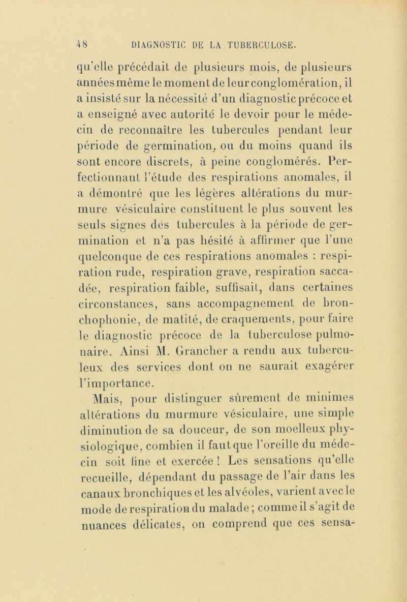qu’elle précédait de plusieurs mois, de plusieurs aiméesmême le moment de leur conglomération, il a insiste sur la nécessité d’uii diagnostic précoce et a enseigné avec autorité le devoir pour le méde- cin de reconnaître les tubercules pendant leur période de germination^ ou du moins quand ils sont encore discrets, à peine conglomérés. Per- fectionnant l’étude des respirations anomales, il a démontré que les légères altérations du mur- mure vésiculaire constituent le plus souvent les seuls signes des tubercules à la période de ger- mination et n’a pas hésité à afliriner que l’une quelconque de ces respirations anomales : respi- ration rude, respiration grave, respiration sacca- dée, respiration faible, suflisait, dans certaines circonstances, sans accompagnement de bron- chophonie, de matité, de craquements, pour faire le diagnostic précoce de la tuberculose pulmo- naire. Ainsi M. (Iranclier a rendu aux tubercu- leux des services dont on ne saurait exagérer rimporlance. iMais, pour distinguer sûrement de minimes altérations du murmure vésiculaire, une simple diminution de sa douceur, de son moelleux phy- siologique, combien il faut que l’oreille du méde- cin soit line et exercée ! Les sensations qu’elle recueille, dépendant du passage de l’air clans les canaux bronchiques et les alvéoles, varient avec le mode de respiration du malade ; comme il s’agit de nuances délicates, on comprend que ces sensa-