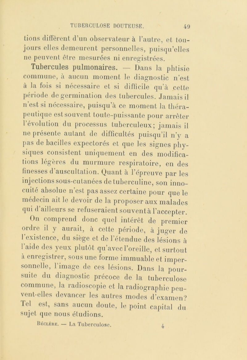 lions (lillerciit d’un observateur à l’autre, et tou- jours elles demeurent personnelles, puisqu ’elles ne peuvent ôire mesurées ni enregistrées. Tubercules pulmonaires. — Dans la phtisie commune, à aucun moment le diagnostic n’est à la fois si nécessaire et si difficile qu’à cette période de germination des tubercules. Jamais il n’est si nécessaire, puisqu’à ce moment la théra- peutique est souvent toute-puissante pour arrêter l’évolution du processus tuberculeux; jamais il ne présente autant de difficultés puisqu’il n’y a pas de bacilles expectorés et que les signes phy- siques consistent uniquement en des modifica- tions légères du murmure respiratoire, en des finesses d’auscultation. Quant à l’épreuve par les injections sous-cutanées de tuberculine, son inno- cuité absolue n’est pas assez certaine pour que le médecin ait le devoir de la proposer aux malades qui d’ailleurs se refuseraient souvent à l’accepter. On comprend donc quel intérêt de premier 01 die il y aurait, à cette période, à juger de l’existence, du siège et de l’étendue des lésions à l’aide des yeux plutôt qu’avecl’oreille, et surtout à enregistrer, sous une forme immuable et imper- sonnelle, l’image de ces lésions. Dans la pour- suite du diagnostic précoce de la tuberculose commune, la radioscopie et la radiographie peu- vent-elles devancer les autres modes d’examen? Ici est, sans aucun doute, le point capital du sujet que nous éludions. Bkclère. — La Tuberculose. l