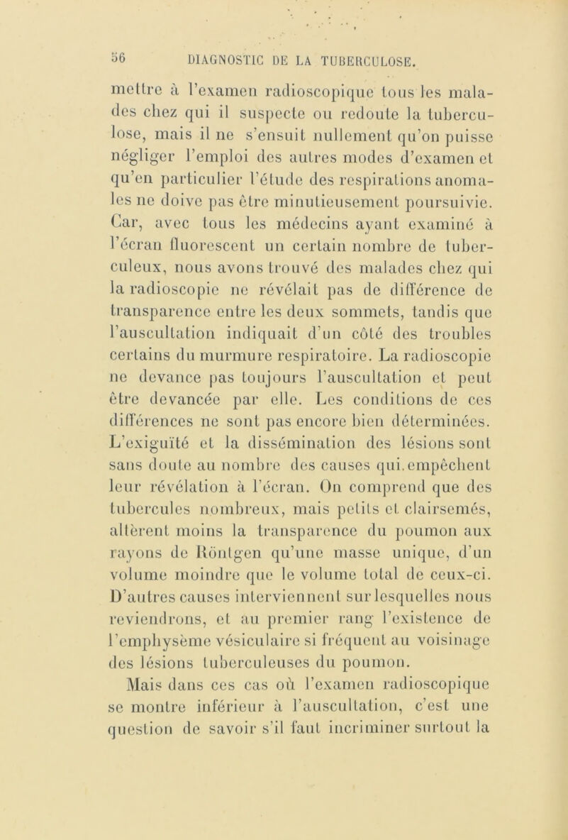 o6 mettre h rexanien racUosco[)iqiie tous tes mala- des chez qui il siis[)ecle ou redoute la tubercu- lose, mais il ne s’ensuit nullement qu’on puisse négliger l’emploi des autres modes d’examen et qu’en particulier l’étude des respirations anoma- les ne doive pas être minutieusement poursuivie. Car, avec tous les médecins ayant examiné à l’écran lluorescent un certain nombre de tuber- culeux, nous avons trouvé des malades chez qui la radioscopie ne révélait pas de ditlerence de transparence entre les deux sommets, tandis que rauscultation indiquait d’un côté des troubles certains du murmure respiratoire, La radioscopie ne devance pas toujours l’auscultation et peut être devancée par elle. Les conditions de ces ditlerences ne sont pas encore bien déterminées. L’exiguïté et la dissémination des lésions sont sans doute au nombre des causes qui.empôcbent leur révélation à l’écran. On comprend que des tubercules nombreux, mais petits et clairsemés, altèrent moins la transparence du poumon aux rayons de Uônlgen qu’une niasse unique, d’un volume moindre que le volume total de ceux-ci. D’autres causes intervienneid sur lesquelles nous reviendrons, et au premier rang l’existence de l’empliysème vésiculaire si fréquent au voisinage des lésions tulierculeuses du poumon. Mais dans ces cas ob l’examen radioscopique se montre inférieur à l’auscultation, c’est une question de savoir s’il faut incriminer surtout la