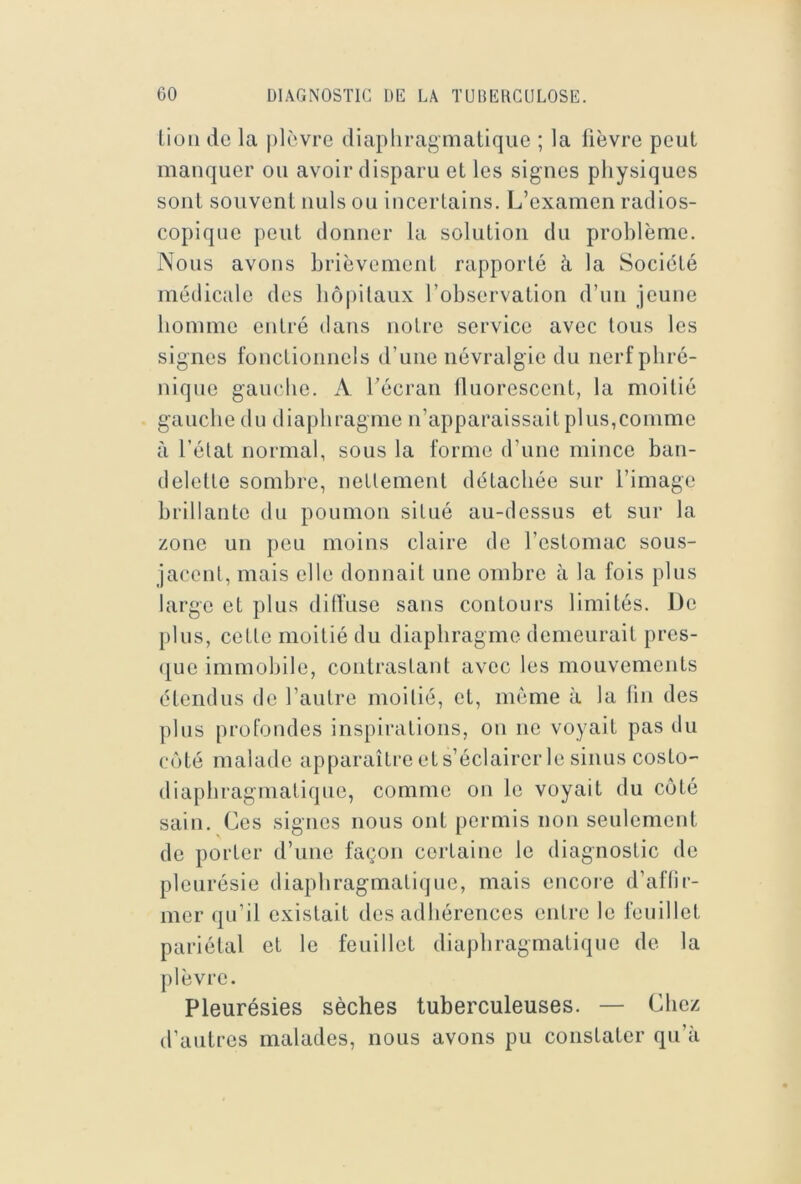 Lion de la plèvre diaphragmatique ; la lièvre peut manquer ou avoir disparu et les signes physiques sont souvent nuis ou incertains. L’examen radios- copique peut donner la solution du problème. Nous avons brièvement rapporté à la Société médicale des hôpitaux l’observation d’nn jeune homme entré dans notre service avec tous les signes fonctionnels d’une névralgie du nerf phré- nique gauche. A l’écran lluorescent, la moitié gauche dn diaphragme n’apparaissait plus,comme à l’état normal, sous la forme d’une mince ban- delette sombre, nettement détachée sur l’image brillante dn ponmon situé au-dessus et sur la zone un peu moins claire de l’estomac sous- jacent, mais elle donnait une ombre à la fois plus large et plus dilfuse sans contours limités. De pins, cette moitié du diaphragme demeurait pres- (|ue immobile, contrastant avec les mouvements étendus de l’autre moitié, et, même à la tin des ])lns profondes inspirations, on ne voyait pas du côté malade apparaître et s’éclairer le sinus costo- diaphragmatique, comme on le voyait du côté sain. Ces signes nous ont permis non seulement de porter d’une façon certaine le diagnostic de pleurésie diaphragmatique, mais encoie d’aflir- mer qu’il existait des adhérences entre le feuillet pariétal et le feuillet diaphragmatique de la plèvre. Pleurésies sèches tuberculeuses. — Chez d’autres malades, nous avons pu constater qu’à
