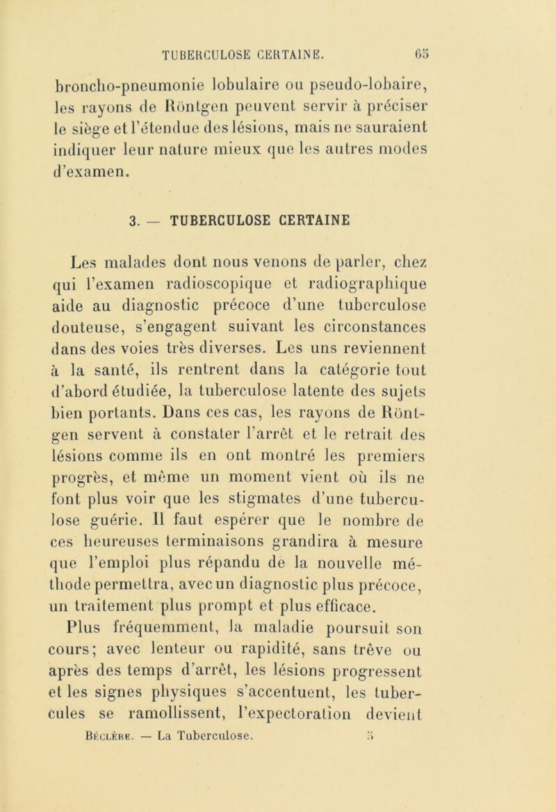 broncho-pneumonie lobulaire ou pseudo-lobaire, les rayons de Rontgen peuvent servir à préciser le siège et l’étendue des lésions, mais ne sauraient indiquer leur nature mieux que les autres modes d’examen. 3. — TUBERCULOSE CERTAINE Les malades dont nous venons de parler, chez qui l’examen radioscopique et radiographique aide au diagnostic précoce d’une tuberculose douteuse, s’engagent suivant les circonstances dans des voies très diverses. Les uns reviennent à la santé, ils rentrent dans la catégorie tout d’abord étudiée, la tuberculose latente des sujets bien portants. Dans ces cas, les rayons de Ront- gen servent à constater l’arrêt et le retrait des lésions comme ils en ont montré les premiers progrès, et môme un moment vient où ils ne font plus voir que les stigmates d’une tubercu- lose guérie. 11 faut espérer que le nombre de ces heureuses terminaisons grandira à mesure que l’emploi plus répandu de la nouvelle mé- thode permettra, avec un diagnostic plus précoce, un traitement plus prompt et plus efficace. Plus fréquemment, la maladie poursuit son cours; avec lenteur ou rapidité, sans trêve ou après des temps d’arrêt, les lésions progressent et les signes physiques s’accentuent, les tuber- cules se ramollissent, l’expectoration devient Béclère. — La Tuberculose. .5